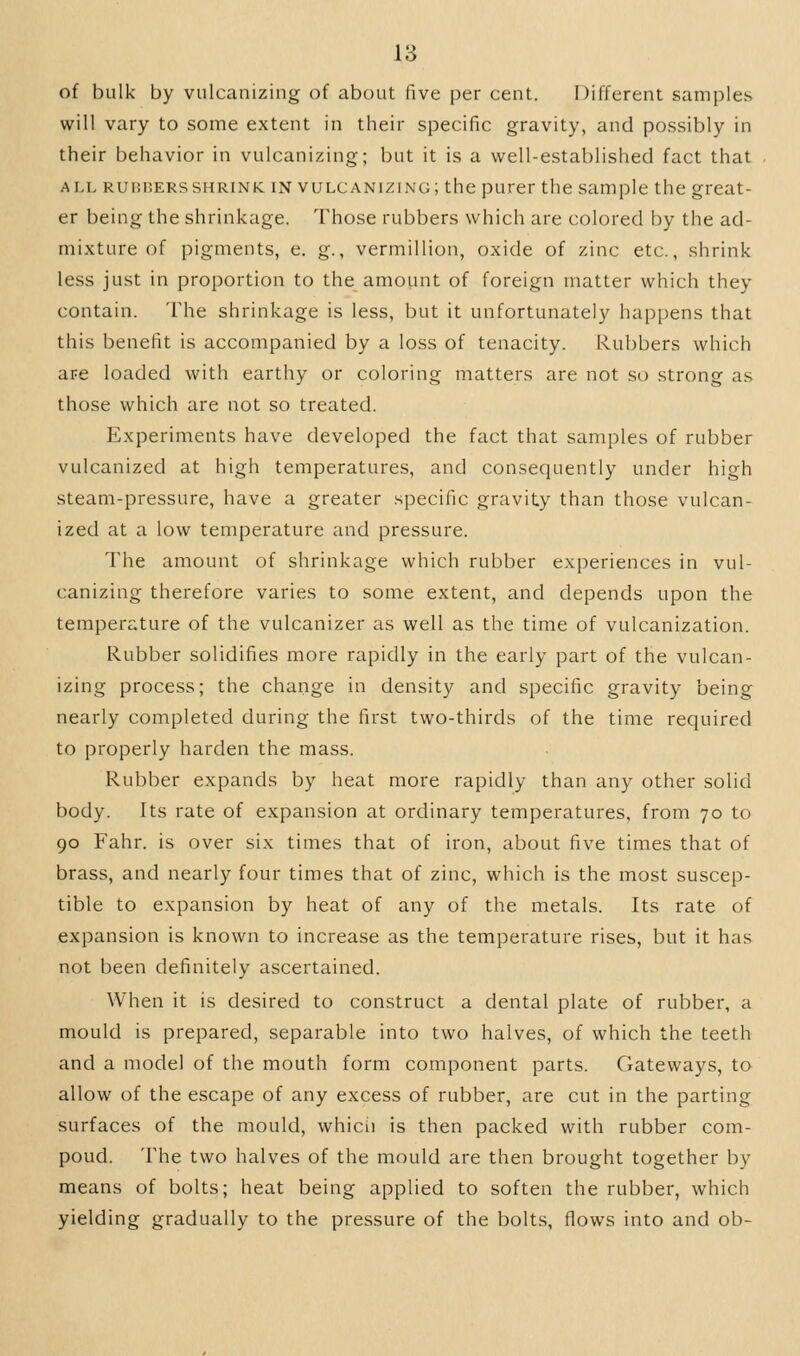 of bulk by vulcanizing of about five per cent. Different samples will vary to some extent in their specific gravity, and possibly in their behavior in vulcanizing; but it is a well-established fact that Ai.L RUHHERSSHRINK IN VULCANIZING; the purer the sample the great- er being the shrinkage. Those rubbers which are colored by the ad- mixture of pigments, e. g., vermillion, oxide of zinc etc., shrink less just in proportion to the amount of foreign matter which they contain. The shrinkage is less, but it unfortunately happens that this benefit is accompanied by a loss of tenacity. Rubbers which are loaded with earthy or coloring matters are not so strong as those which are not so treated. Experiments have developed the fact that samples of rubber vulcanized at high temperatures, and consequently under high steam-pressure, have a greater specific gravity than those vulcan- ized at a low temperature and pressure. The amount of shrinkage which rubber experiences in vul- canizing therefore varies to some extent, and depends upon the temperature of the vulcanizer as well as the time of vulcanization. Rubber solidifies more rapidly in the early part of the vulcan- izing process; the change in density and specific gravity being nearly completed during the first two-thirds of the time required to properly harden the mass. Rubber expands by heat more rapidly than any other solid body. Its rate of expansion at ordinary temperatures, from 70 to 90 Fahr. is over six times that of iron, about five times that of brass, and nearly four times that of zinc, which is the most suscep- tible to expansion by heat of any of the metals. Its rate of expansion is known to increase as the temperature rises, but it has not been definitely ascertained. When it is desired to construct a dental plate of rubber, a mould is prepared, separable into two halves, of which the teeth and a model of the mouth form component parts. Gateways, to allow of the escape of any excess of rubber, are cut in the parting surfaces of the mould, which is then packed with rubber com- poud. The two halves of the mould are then brought together by means of bolts; heat being applied to soften the rubber, which yielding gradually to the pressure of the bolts, flows into and ob-