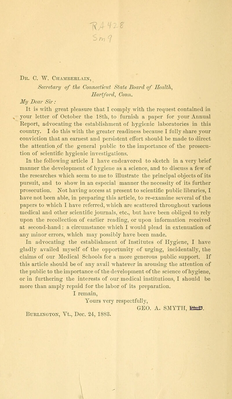 Dii. C. W. Chamberlain, Secretary of the Connecticut State Board of nealth, Hartford, Conn. My Dear Sir : It is with great pleasure that I comply with the request contained in your letter of October the 18th, to furnish a paper for your Annual Report, advocating the establishment of hygienic laboratories in this country. I do this with the greater readiness because I fully share your conviction that an earnest and persistent effort should be made to direct the attention of the general public to the importance of the prosecu- tion of scientific hygienic investigations. In the following article I have endeavored to sketch in a very brief manner the development of hygiene as a science, and to discuss a few of the researches which seem to me to illustrate the principal objects of its pursuit, and to show in an especial manner the necessity of its further prosecution. Not having access at present to scientific public libraries, I have not been able, in preparing this article, to re-examine several of the papers to which I have referred, which are scattered throughout various medical and other scientific journals, etc., but have been obliged to rely upon the recollection of earlier reading, or upon information received at second-hand: a circumstance which I would plead in estenuation of any minor errors, which may possibly have been made. In advocating the establishment of Institutes of Hygiene, I have gladly availed myself of the opportunity of urging, incidentally, the claims of our Medical Schools for a more generous public support. If this article should be of any avail whatever in arousing the attention of the public to the importance of the development of the science of hygiene, or in furthering the interests of our medical institutions, I should be more than amply repaid for the labor of its preparation. I remain. Yours very respectfully, GEO. A. SMYTH, WxS. Burlington, Vt., Dec. 24, 1883.