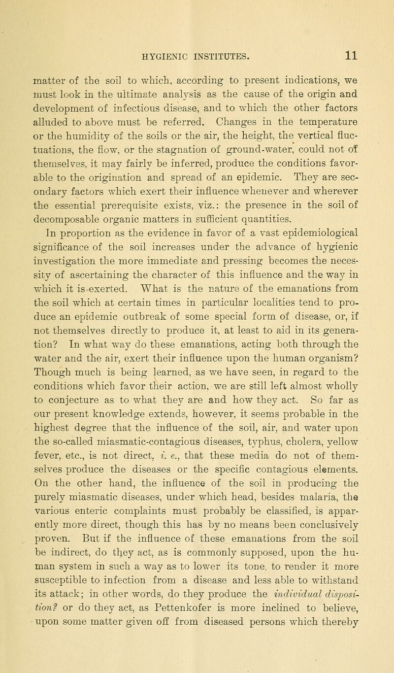 matter of the soil to which, according to present indications, we must look in the ultimate analysis as the cause of the origin and development of infectious disease, and to which the other factors alluded to above must be referred. Changes in the temperature or the humidity of the soils or the air, the height, the vertical fluc- tuations, the flow, or the stagnation of ground-water, could not of themselves, it may fairly be inferred, produce the conditions favor- able to the origination and spread of an epidemic. They are sec- ondary factors which exert their influence whenever and wherever the essential prerequisite exists, viz.: the presence in the soil of decomposable organic matters in suiBcient quantities. In proportion as the evidence in favor of a vast epidemiological significance of the soil increases under the advance of hygienic investigation the more immediate and pressing becomes the neces- sity of ascertaining the character of this influence and the way in which it is exerted. What is the nature of the emanations from the soil which at certain times in particular localities tend to pro- duce an epidemic outbreak of some special form of disease, or, if not themselves directly to produce it, at least to aid in its genera- tion? In what way do these emanations, acting both through the water and the air, exert their influence upon the human organism? Though much is being learned, as we have seen, in regard to the conditions which favor their action, we are still left almost wholly to conjecture as to what they are and how they act. So far as our present knowledge extends, however, it seems probable in the highest degree that the influence of the soil, air, and water upon the so-called miasmatic-contagious diseases, typhus, cholera, yellow fever, etc., is not direct, ^. e., that these media do not of them- selves produce the diseases or the specific contagious elements. On the other hand, the influence of the soil in producing the purely miasmatic diseases, under which head, besides malaria, the various enteric complaints must probably be classified, is appar- ently more direct, though this has by no means been conclusively proven. But if the influence of these emanations from the soil be indirect, do they act, as is commonly supposed, upon the hu- man system in such a way as to lower its tone, to render it more susceptible to infection from a disease and less able to withstand its attack; in other words, do they produce the individual disposi- tion? or do they act, as Pettenkofer is more inclined to believe, upon some matter given off from diseased persons which thereby