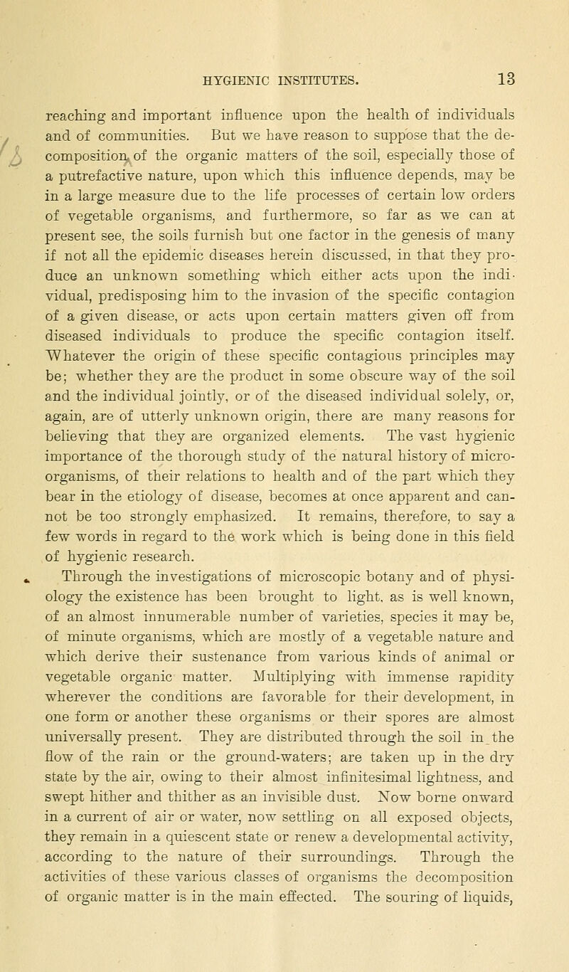 reaching and important influence upon the health of individuals and of communities. But we have reason to suppose that the de- composition^ of the organic matters of the soil, especially those of a putrefactive nature, upon which this influence depends, may be in a large measure due to the life processes of certain low orders of vegetable organisms, and furthermore, so far as we can at present see, the soils furnish but one factor in the genesis of many if not all the epidemic diseases herein discussed, in that they pro- duce an unknown something which either acts upon the indi' vidual, predisposing him to the invasion of the specific contagion of a given disease, or acts upon certain matters given off from diseased individuals to produce the specific contagion itself. Whatever the origin of these specific contagious principles may be; whether they are the product in some obscure way of the soil and the individual jointly, or of the diseased individual solely, or, again, are of utterly unknown origin, there are many reasons for believing that they are organized elements. The vast hygienic importance of the thorough study of the natural history of micro- organisms, of their relations to health and of the part which they bear in the etiology of disease, becomes at once apparent and can- not be too strongly emphasized. It remains, therefore, to say a few words in regard to the work which is being done in this field of hygienic research. Through the investigations of microscopic botany and of physi- ology the existence has been brought to light, as is well known, of an almost innumerable number of varieties, species it may be, of minute organisms, which are mostly of a vegetable nature and which derive their sustenance from various kinds of animal or vegetable organic matter. Multiplying with immense rapidity wherever the conditions are favorable for their development, in one forai or another these organisms or their spores are almost universally present. They are distributed through the soil in the flow of the rain or the ground-waters; are taken up in the dry state by the air, owing to their almost infinitesimal lightness, and swept hither and thither as an invisible dust. Now borne onward in a current of air or water, now settling on all exposed objects, they remain in a quiescent state or renew a developmental activity, according to the nature of their surroundings. Through the activities of these various classes of organisms the decomposition of organic matter is in the main effected. The souring of liquids,