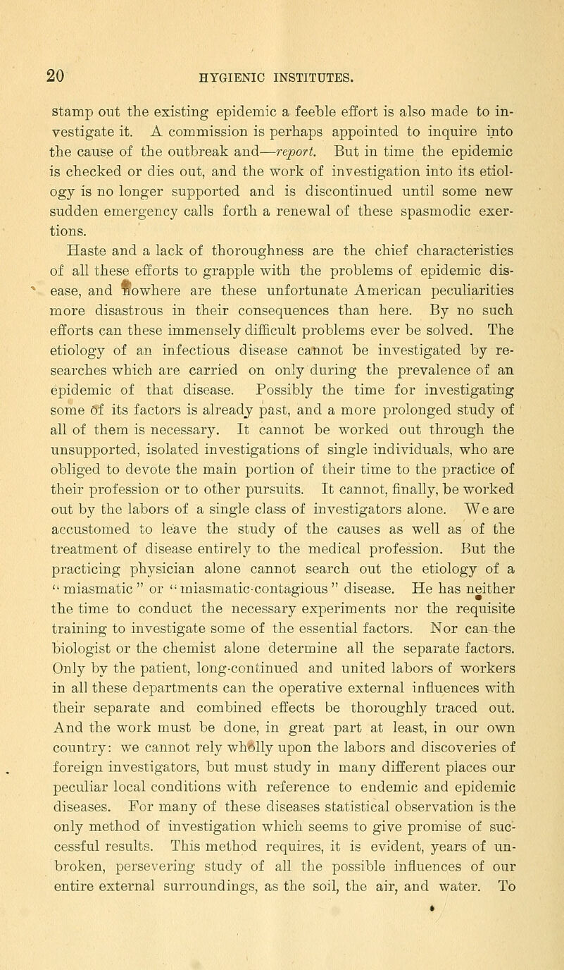 Stamp out the existing epidemic a feeble effort is also made to in- vestigate it. A commission is perhaps appointed to inquire into the cause of the outbreak and—report. But in time the epidemic is checked or dies out, and the work of investigation into its etiol- ogy is no longer supported and is discontinued until some new sudden emergency calls forth a renewal of these spasmodic exer- tions. Haste and a lack of thoroughness are the chief characteristics of all these efforts to grapple with the problems of epidemic dis- ease, and fiowhere are these unfortunate American peculiarities more disastrous in their consequences than here. By no such efforts can these immensely difficult problems ever be solved. The etiology of an infectious disease cannot be investigated by re- searches which are carried on only during the prevalence of an epidemic of that disease. Possibly the time for investigating some of its factors is already past, and a more prolonged study of all of them is necessary. It cannot be worked out through the unsupported, isolated investigations of single individuals, who are obliged to devote the main portion of their time to the practice of their profession or to other pursuits. It cannot, finally, be worked out by the labors of a single class of investigators alone. We are accustomed to leave the study of the causes as well as of the treatment of disease entirely to the medical profession. But the practicing physician alone cannot search out the etiology of a miasmatic or  miasmatic-contagi ous  disease. He has neither the time to conduct the necessary experiments nor the requisite training to investigate some of the essential factors. Nor can the biologist or the chemist alone determine all the separate factors. Only by the patient, long-continued and united labors of workers in all these departments can the operative external influences with their separate and combined effects be thoroughly traced out. And the work must be done, in great part at least, in our own country: we cannot rely wholly upon the labors and discoveries of foreign investigators, but must study in many different places our peculiar local conditions with reference to endemic and epidemic diseases. For many of these diseases statistical observation is the only method of investigation which seems to give promise of suc- cessful results. This method requires, it is evident, years- of un- broken, persevering study of all the possible influences of our entire external surroundings, as the soil, the air, and water. To