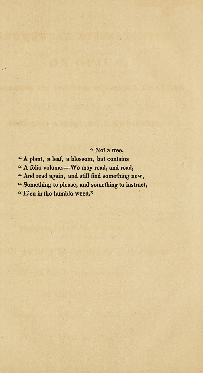  Not a tree, u A plant, a leaf, a blossom, but contains  A folio volume.—We may read, and read,  And read again, and still find something new,  Something to please, and something to instruct, 4( E'en in the humble weed.