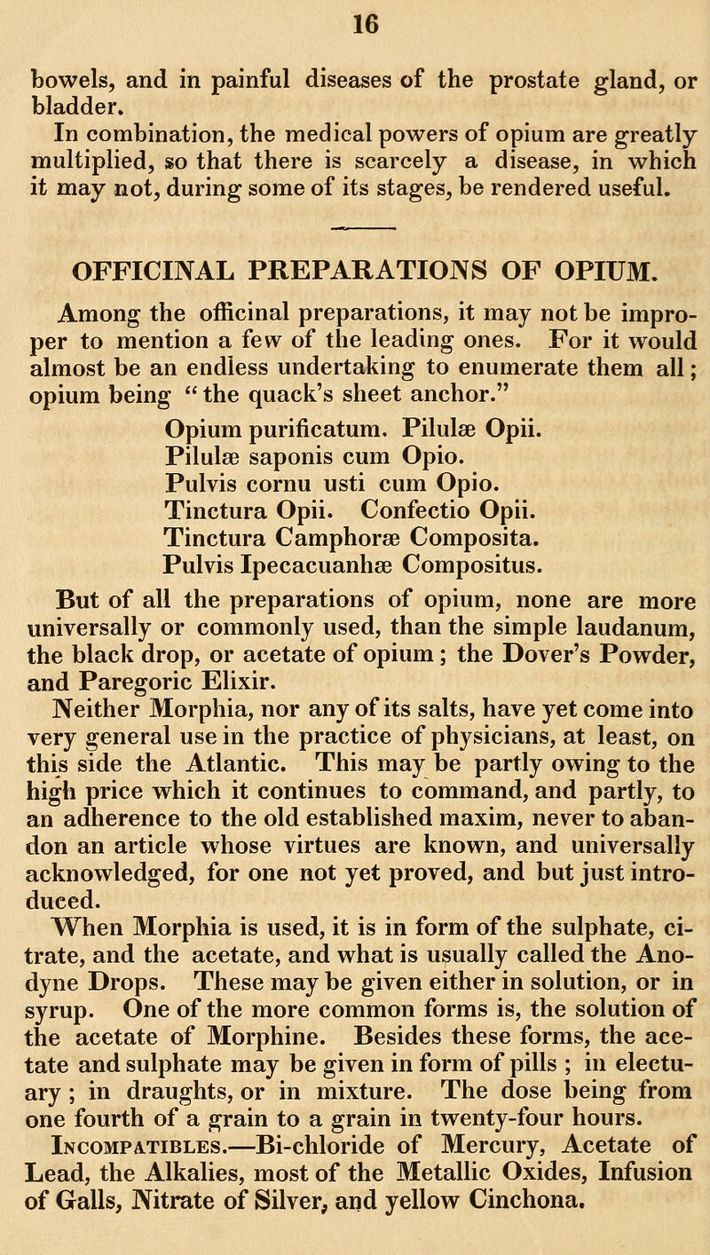 bowels, and in painful diseases of the prostate gland, or bladder. In combination, the medical powers of opium are greatly multiplied, so that there is scarcely a disease, in which it may not, during some of its stages, be rendered useful. OFFICINAL PREPARATIONS OF OPIUM. Among the officinal preparations, it may not be impro- per to mention a few of the leading ones. For it would almost be an endless undertaking to enumerate them all; opium being  the quack's sheet anchor. Opium purificatum. Pilulae Opii. Piluhe saponis cum Opio. Pulvis cornu usti cum Opio. Tinctura Opii. Confectio Opii. Tinctura Camphorse Composita. Pulvis Ipecacuanha? Compositus. But of all the preparations of opium, none are more universally or commonly used, than the simple laudanum, the black drop, or acetate of opium; the Dover's Powder, and Paregoric Elixir. Neither Morphia, nor any of its salts, have yet come into very general use in the practice of physicians, at least, on this side the Atlantic. This may be partly owing to the high price which it continues to command, and partly, to an adherence to the old established maxim, never to aban- don an article whose virtues are known, and universally acknowledged, for one not yet proved, and but just intro- duced. When Morphia is used, it is in form of the sulphate, ci- trate, and the acetate, and what is usually called the Ano- dyne Drops. These may be given either in solution, or in syrup. One of the more common forms is, the solution of the acetate of Morphine. Besides these forms, the ace- tate and sulphate may be given in form of pills ; in electu- ary ; in draughts, or in mixture. The dose being from one fourth of a grain to a grain in twenty-four hours. Incompatibles.—Bi-chloride of Mercury, Acetate of Lead, the Alkalies, most of the Metallic Oxides, Infusion of Galls, Nitrate of Silver, and yellow Cinchona.