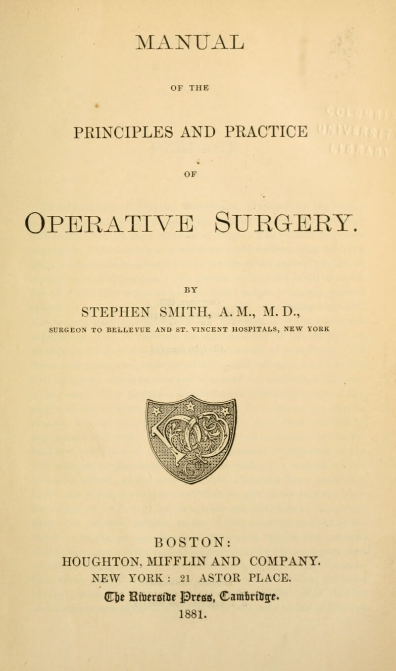 MANUAL OF THE PRINCIPLES AND PRACTICE OF Operative Surgery. STEPHEN SMITH, A. M., M. D., SURGEON TO BELLEVUE AND ST. VINCENT HOSPITALS, NEW YORK BOSTON: HOUGHTON, MIFFLIN AND COMPANY. NEW YORK : 21 ASTOR PLACE. ([n)t EtberatTie Pregg, CambrtUfft. 188L