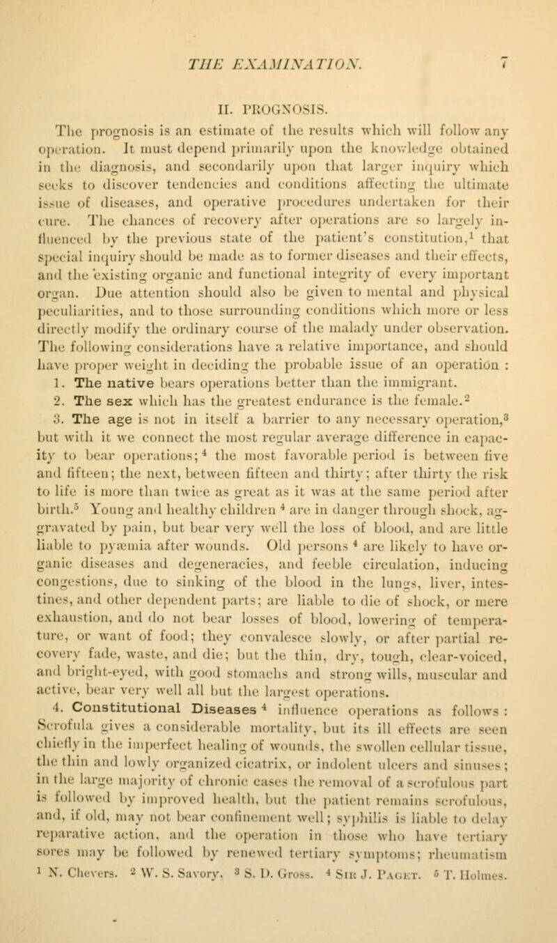 II. PROGNOSIS. The prognosis is an estimate of the results which will follow any operation. It must depend j)rimarily upon the knowledge obtained in the diagnosis, and secondarily upon that larger int^uiry which seeks to discover tendencies and conditions affecting the ultimate is.>ue of diseases, and operative procedures undertaken for their cure. The chances of recovery after operations are so largely in- fiuenceil by the jjrevious state of the patient's constitution,^ that special inquiry ^^hould be made as to former diseases and their effects, and the existing organic and functional integrity of every inijiortant organ. Due attention should also be given to mental and physical peculiarities, and to those surrounding conditions which more or less directly modify the ordinary course of the malady under observation. The following considerations have a relative importance, and should have projx-r weight in deciding the probable issue of an operation : 1. The native bears operations better than the immigi-ant. 2. The sex which has the greatest endurance is the female.^ 3. The age is not in itself a barrier to any necessary operation,^ but witli it we connect the most regular average difference in capac- ity to bear operations;* the most favorable period is between five and fifteen; the next, between fifteen and thirty; after tlu'rty the risk to life is more than twice as great as it was at the same period after birth.5 Young and healthy children ■* are in danger through shock, ag- gravated by pain, but bear very well the loss of blood, and are little liable to pyajuiia after wounds. Old ])ersons * are likely to have or- ganic diseases and degeneracies, and feeble circulation, inducing congestions, due to sinking of the blood in the lungs, liver, intes- tines, and other dependent parts; are liable to die of shock, or mere exliaustion, and do not bear losses of blood, lowering of tempera- ture, or want of food; they convalesce slowly, or after partial re- covery fade, waste, and die; but the thin, dry, tough, clear-voiced, and bright-eyed, with good stomachs and strong wills, muscular and active, bear very well all but the largest operations. 4. Constitutional Diseases * influence operations as follows : Scrofula oive-s a considerable mortality, but its ill eflfects are seen chiefly in the imperfect healing of wounds, the swollen cellular tissue, the thin and lowly organized cicatrix, or indolent ulcers and sinuses; in the large majority of chronic cases the removal of a scrofulous part is followcil by improved health, but the patient remains scrofulous, and, if old, may not bear confinement well; sypliilis is liable to delay reparative action, and the operation in those who have tertiary sores may be followed by renewed tertiary symptoms; rheumatism 1 N. Chevers. 2 \\\ g. Savory. 3 s. D. Gross. * Siu J. Pagkt. 5 T. Holmes.