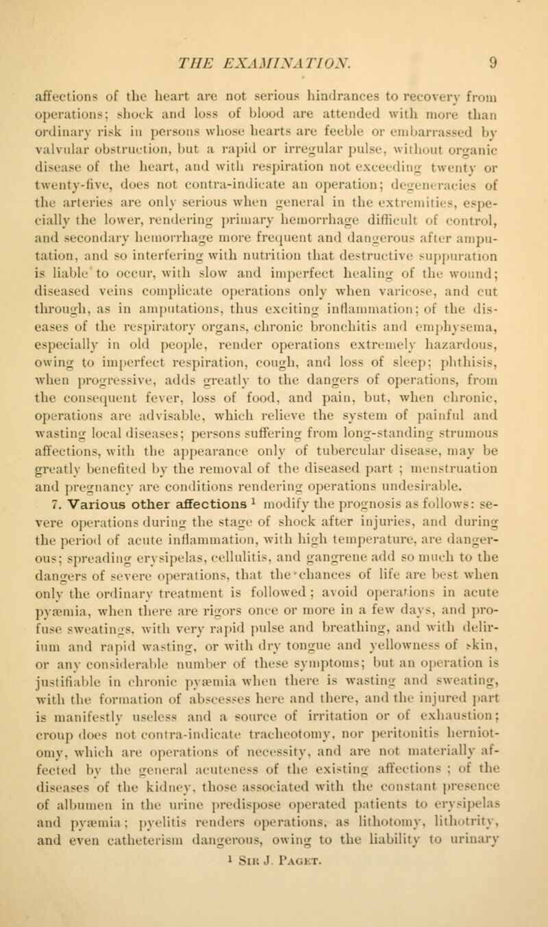 affections of the heart are not serious hindrances to recovery from operations; shock and loss of blood are attended with more than ordinary risk in persons whose hearts are feeble or embarrassed by valvular obstruction, but a rapid or irrejfular pulse, witliout organic disease of the heart, and with respiration not exceeding twenty or twenty-five, does not contra-indicate an operation; degeneracies of the arteries are only serious when general in the extremities, espe- cially the lower, rendering primary hemorrhage diflicidt of control, and secondary hemorrhage more fre(pient and dangerous after ampu- tation, and so interfering with nutrition that destructive supj)uration is liable'to occur, with slow and imperfect healing of the wound; diseased veins complicate operations only when varicose, and cut through, as in amputations, thus exciting inflammation; of the dis- eases of the respiratory organs, chronic bronchitis and emphysema, especially in old people, render operations extremely hazardous, owing to imperfect respiration, cough, and loss of sleep; phthisis, when progressive, adds greatly to the dangers of operations, from the consequent fever, loss of food, and pain, but, when chronic, operations are advisable, which relieve the system of painful and wasting local cliseases; persons suffering from long-standing strumous affections, with the appearance only of tubercular disease, may be greatly benefited by the removal of the diseased part ; menstruation and prciinancy are conditions rendering operations undesirable. 7. Various other affections ^ modify the prognosis as follows: se- vere operations during the sta<xe of shock after injuries, and during the period of acute inflammation, with high temperature, are danger- ous; spreading erysipelas, cellulitis, and gangrene add so much to the dansers of severe operations, that the'chances of life are best when only the ordinary treatment is followed ; avoid operations in acute pya;mia, when there are rigors once or more in a few days, and pro- fuse sweatiuLis. with very rapid pulse and breathing, and with delir- ium and rapid wasting, or with dry tongue and yellowness of skin, or any considerable numl)er of these symptoms; but an operation is justifiable in chronic pyaemia when there is wasting and sweating, with the formation of abscesses here and there, and the injured ])art is manifestly useless and a source of irritation or of exhaustion; croup does not contra-indicate tracheotomy, nor peritonitis herniot- omy, which are operations of necessity, and are not materially af- fected by the general acuteness of the existing affections ; of the diseases of the kidney, those associated with the constant jwesenee of albumen in the urine predispose operated patients to erysipelas and pya^nia; pyelitis renders operations, as lithotomy, lithotrity, and even catheterism dangerous, owing to the liability to urinary 1 Silt J Pagkt.