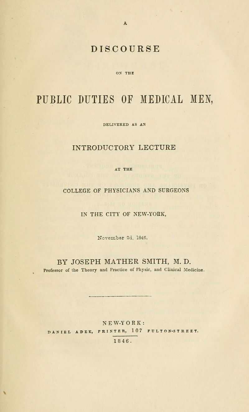 PUBLIC DUTIES OF MEDICAL MEN, DELIVERED AS AN INTRODUCTORY LECTURE COLLEGE OF PHYSICIANS AND SURGEONS IN THE CITY OF NEW-YORK, November 2d, 1846. BY JOSEPH MATHER SMITH, M. D. Professor of the Theory and Practice of Physic, and Clinical Medicine. N E W-Y 0 R K : DANIEL A D E E, PRINTER, 107 FULTON-STREET. 1846.