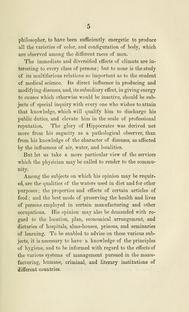 philosopher, to have been sufficiently energetic to produce all the varieties of color, and configuration of body, which are observed among the different races of men. The immediate and diversified effects of climate are in- teresting to every class of persons; but to none is the study of its multifarious relations so important as to the student of medical science. Its direct influence in producing and modifying diseases, and, its subsidiary effect, in giving energy to causes which otherwise would be inactive, should be sub- jects of special inquiry with every one who wishes to attain that knowledge, which will qualify him to discharge his public duties, and elevate him in the scale of professional reputation. The glory of Hippocrates was derived not more from his sagacity as a pathological observer, than from his knowledge of the character of diseases, as affected by the influences of air, water, and localities. But let us take a more particular view of the services which the physician may be called to render to the commu- nity. Among the subjects on which his opinion may be requir- ed, are the qualities of the waters used in diet and for other purposes; the properties and effects of certain articles of food ; and the best mode of preserving the health and lives of persons employed in certain manufacturing and other occupations. His opinion may also be demanded with re- gard to the location, plan, economical arrangement, and dietaries of hospitals, alms-houses, prisons, and seminaries of learning. To be enabled to advise on these various sub- jects, it is necessary to have a knowledge of the principles of hygiene, and to be informed with regard to the effects of the various systems of management pursued in the manu- facturing, humane, criminal, and literary institutions of different countries.