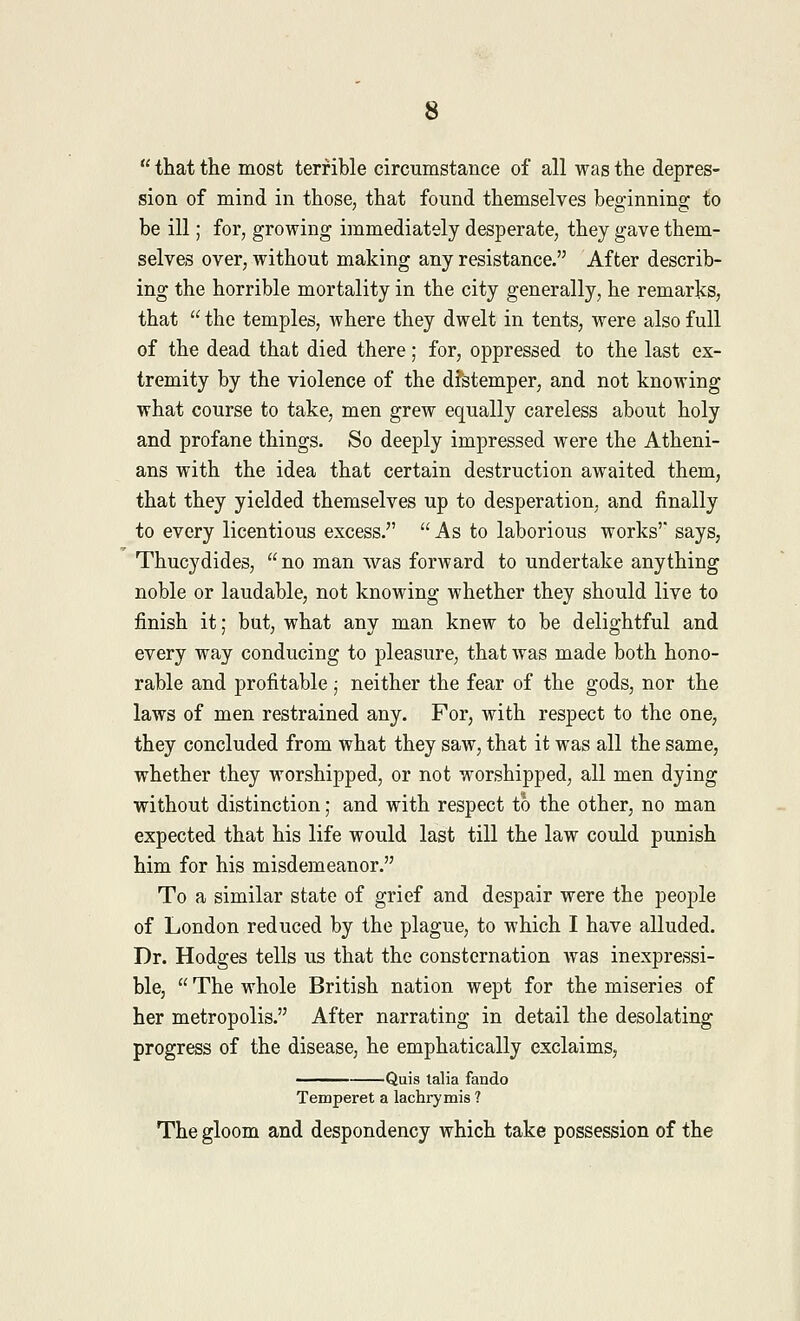  that the most terrible circumstance of all was the depres- sion of mind in those, that found themselves beginning to be ill; for, growing immediately desperate, they gave them- selves over, without making any resistance. After describ- ing the horrible mortality in the city generally, he remarks, that  the temples, where they dwelt in tents, were also full of the dead that died there; for, oppressed to the last ex- tremity by the violence of the distemper, and not knowing what course to take, men grew equally careless about holy and profane things. So deeply impressed were the Atheni- ans with the idea that certain destruction awaited them, that they yielded themselves up to desperation, and finally to every licentious excess.  As to laborious works' says, Thucydides, no man was forward to undertake anything noble or laudable, not knowing whether they should live to finish it; but, what any man knew to be delightful and every way conducing to pleasure, that was made both hono- rable and profitable; neither the fear of the gods, nor the laws of men restrained any. For, with respect to the one, they concluded from what they saw, that it was all the same, whether they worshipped, or not worshipped, all men dying without distinction; and with respect to the other, no man expected that his life would last till the law could punish him for his misdemeanor. To a similar state of grief and despair were the people of London reduced by the plague, to which I have alluded. Dr. Hodges tells us that the consternation was inexpressi- ble,  The whole British nation wept for the miseries of her metropolis. After narrating in detail the desolating progress of the disease, he emphatically exclaims, Quis talia fando Temperet a lachrymis ? The gloom and despondency which take possession of the