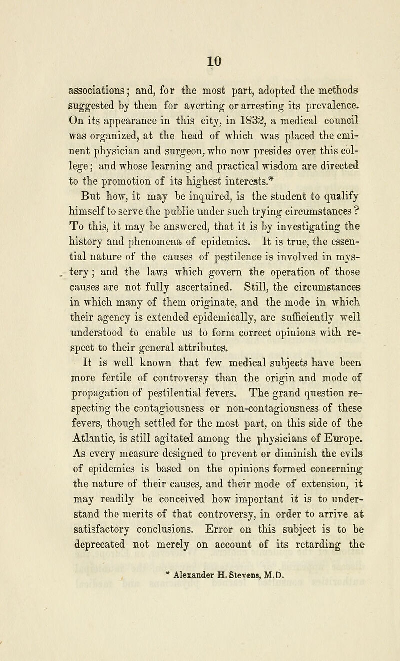 associations; and, for the most part, adopted the methods suggested by them for averting or arresting its prevalence. On its appearance in this city, in 1832, a medical council was organized, at the head of which was placed the emi- nent physician and surgeon, who now presides over this col- lege ; and whose learning and practical wisdom are directed to the promotion of its highest interests* But how, it may be inquired, is the student to qualify himself to serve the public under such trying circumstances ? To this, it may be answered, that it is by investigating the history and phenomena of epidemics. It is true, the essen- tial nature of the causes of pestilence is involved in mys- tery ; and the laws which govern the operation of those causes are not fully ascertained. Still, the circumstances in which many of them originate, and the mode in which their agency is extended epidemically, are sufficiently well understood to enable us to form correct opinions with re- spect to their general attributes. It is well known that few medical subjects have been more fertile of controversy than the origin and mode of propagation of pestilential fevers. The grand question re- specting the contagiousness or non-contagiousness of these fevers, though settled for the most part, on this side of the Atlantic, is still agitated among the physicians of Europe. As every measure designed to prevent or diminish the evils of epidemics is based on the opinions formed concerning the nature of their causes, and their mode of extension, it may readily be conceived how important it is to under- stand the merits of that controversy, in order to arrive at satisfactory conclusions. Error on this subject is to be deprecated not merely on account of its retarding the * Alexander H.Stevens, M.D.