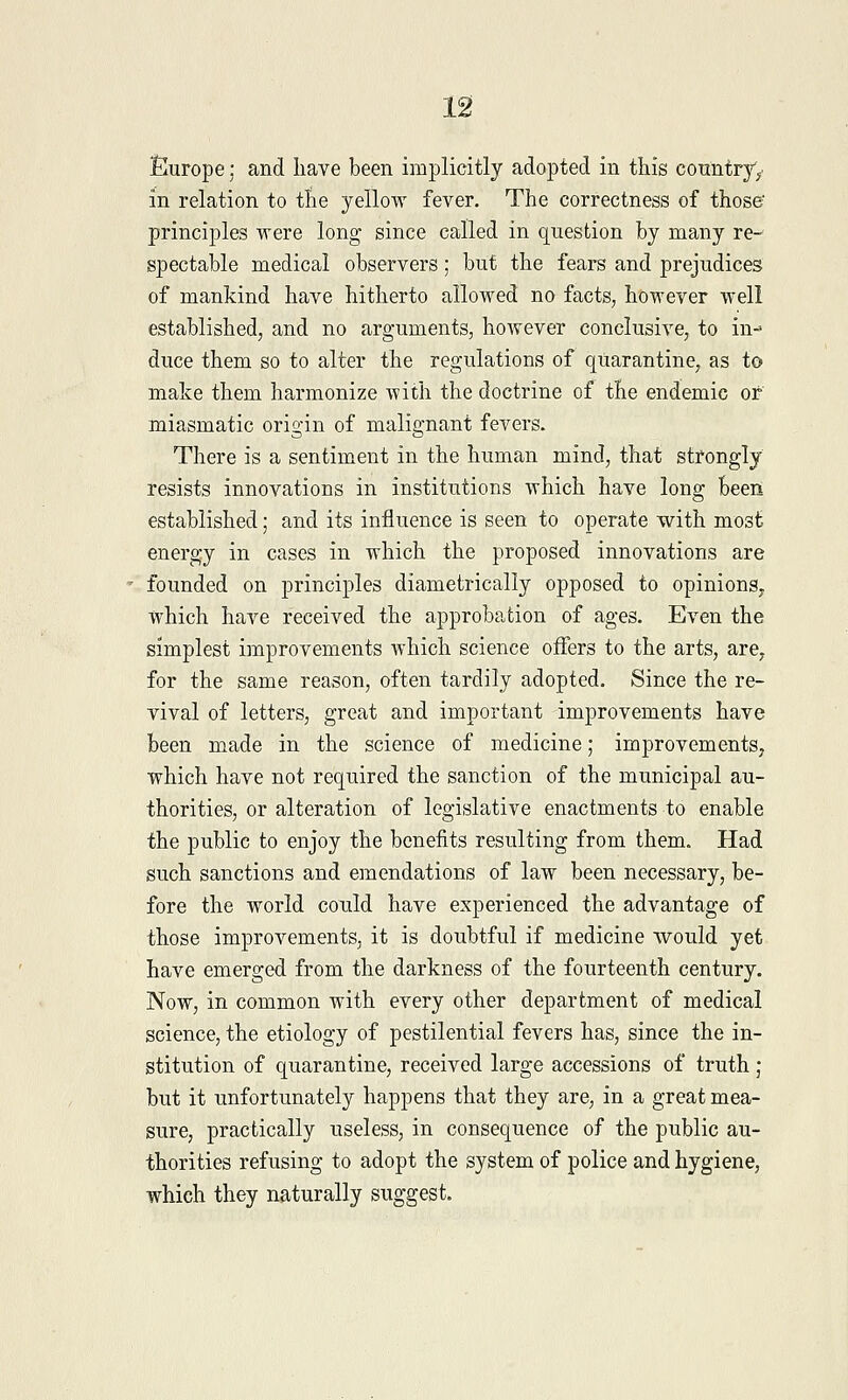 Europe; and have been implicitly adopted in this country^ in relation to tne yellow fever. The correctness of those' principles were long since called in question by many re- spectable medical observers; but the fears and prejudices of mankind have hitherto allowed no facts, however well established, and no arguments, however conclusive, to in- duce them so to alter the regulations of quarantine, as to make them harmonize with the doctrine of the endemic or' miasmatic origin of malignant fevers. There is a sentiment in the human mind, that strongly resists innovations in institutions which have long been established; and its influence is seen to operate with most energy in cases in which the proposed innovations are founded on principles diametrically opposed to opinions, which have received the approbation of ages. Even the simplest improvements which science offers to the arts, are, for the same reason, often tardily adopted. Since the re- vival of letters, great and important improvements have been made in the science of medicine; improvements, which have not required the sanction of the municipal au- thorities, or alteration of legislative enactments to enable the public to enjoy the benefits resulting from them. Had such sanctions and emendations of law been necessary, be- fore the world could have experienced the advantage of those improvements, it is doubtful if medicine would yet have emerged from the darkness of the fourteenth century. Now, in common with every other department of medical science, the etiology of pestilential fevers has, since the in- stitution of quarantine, received large accessions of truth j but it unfortunately happens that they are, in a great mea- sure, practically useless, in consequence of the public au- thorities refusing to adopt the system of police and hygiene, which they naturally suggest.