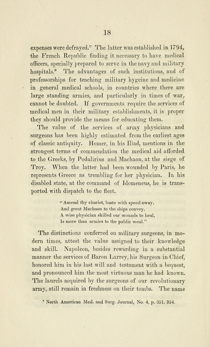 expenses were defrayed. The latter was established in 1794, the French Republic finding it necessary to have medical officers, specially prepared to serve in the navy and military hospitals* The advantages of such institutions, and of professorships for teaching military hygeine and medicine in general medical schools, in countries where there are large standing armies, and particularly in times of war., cannot be doubted. If governments require the services of medical men in their military establishments, it is proper they should provide the means for educating them. The value of the services of army physicians and surgeons has been highly estimated from the earliest ages of classic antiquity. Homer, in his Iliad, mentions in the strongest terms of commendation the medical aid afforded to the Greeks, by Podalirius and Machaon, at the siege of Troy. When the latter had been wounded by Paris, he represents Greece as trembling for her physician. In his disabled state, at the command of Idomeneus, he is trans- ported with dispatch to the fleet.  Ascend, thy chariot, haste with speed away, And great Machaon to the ships convey, A wise physician skilled our wounds to heal, Is more than armies to the public weal. The distinctions conferred on military surgeons, in mo- dern times, attest the value assigned to their knowledge and skill. Napoleon, besides rewarding in a substantial manner the services of Baron Larrey, his Surgeon in Chief, honored him in his last will and testament with a bequest, and pronounced him the most virtuous man he had known. The laurels acquired by the surgeons of our revolutionary army, still remain in freshness on their tombs. The name * North American Med. and Surg. Journal, No. 4, p. 351, 354.