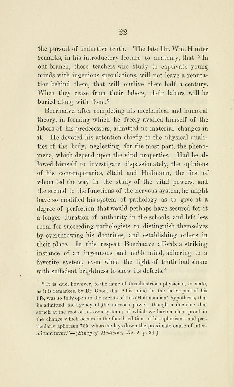 the pursuit of inductive truth. The late Dr. Win. Hunter remarks, in his introductory lecture to anatomy, that  In our branch, those teachers who study to captivate young minds with ingenious speculations, will not leave a reputa- tion behind them, that will outlive them half a century. When they cease from their labors, their labors will be buried along with them. Boerhaave, after completing his mechanical and humoral theory, in forming which he freely availed himself of the labors of his predecessors, admitted no material changes in it. He devoted his attention chiefly to the physical quali- ties of the body, neglecting, for the most part, the pheno- mena, which depend upon the vital properties. Had he al- lowed himself to investigate dispassionately, the opinions of his contemporaries, Stahl and Hoffmann, the first of whom led the way in the study of the vital powers, and the second to the functions of the nervous system, he might have so modified his system of pathology as to give it a degree of perfection, that would perhaps have secured for it a longer duration of authority in the schools, and left less room for succeeding pathologists to distinguish themselves by overthrowing his doctrines, and establishing others in their place. In this respect Boerhaave affords a striking instance of an ingenuous and noble mind, adhering to a favorite system, even when the light of truth had shone with sufficient brightness to show its defects* * It is due, however, to the fame of this illustrious physician, to state, as it is remarked by Dr. Good, that  his mind in the latter part of his life, was so fallyopen to the merits of this (Hoffmannian) hypothesis, that he admitted the agency of ,the nervous power, though a doctrine that struck at the i-oot of his own system ; of which we have a clear proof in the change which occurs in the fourth edition of his aphorisms, and par- ticularly aphorism 755, wharehe lays down the proximate cause of inter- mittant fever.—(Study of Medicine, VoL 2- p. 34J