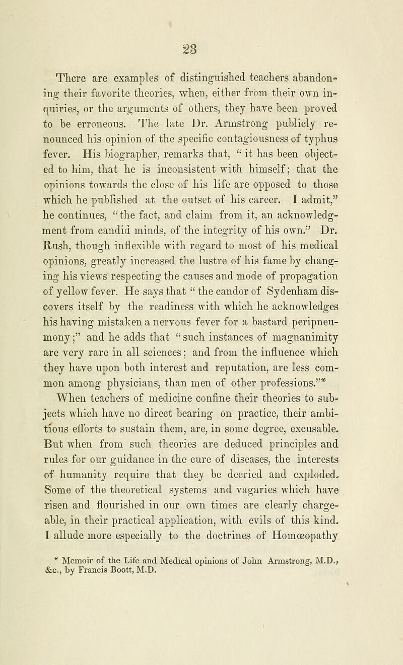 There are examples of distinguished teachers abandon- ing their favorite theories, when, either from their own in- quiries, or the arguments of others, they have been proved to be erroneous. The late Dr. Armstrong publicly re- nounced his opinion of the specific contagiousness of typhus fever. His biographer, remarks that,  it has been object- ed to him, that he is inconsistent with himself; that the opinions towards the close of his life are opposed to those which he published at the outset of his career. I admit, he continues, the fact, and claim from it, an acknowledg- ment from candid minds, of the integrity of his own/' Dr. Rush, though inflexible with regard to most of his medical opinions, greatly increased the lustre of his fame by chang- ing his views respecting the causes and mode of propagation of yellow fever. He says that  the candor of Sydenham dis- covers itself by the readiness with which he acknowledges his having mistaken a nervous fever for a bastard peripneu- mony; and he adds that  such instances of magnanimity are very rare in all sciences; and from the influence which they have upon both interest and reputation, are less com- mon among physicians, than men of other professions.''* When teachers of medicine confine their theories to sub- jects which have no direct bearing on practice, their ambi- tious efforts to sustain them, are, in some degree, excusable. But when from such theories are deduced principles and rules for our guidance in the cure of diseases, the interests of humanity require that they be decried and exploded. Some of the theoretical systems and vagaries which have risen and flourished in our own times are clearly charge- able, in their practical application, with evils of this kind. I allude more especially to the doctrines of Homoeopathy * Memoir of the Life and Medical opinions of John Armstrong, M.D., &c, by Francis Boott, M.D.