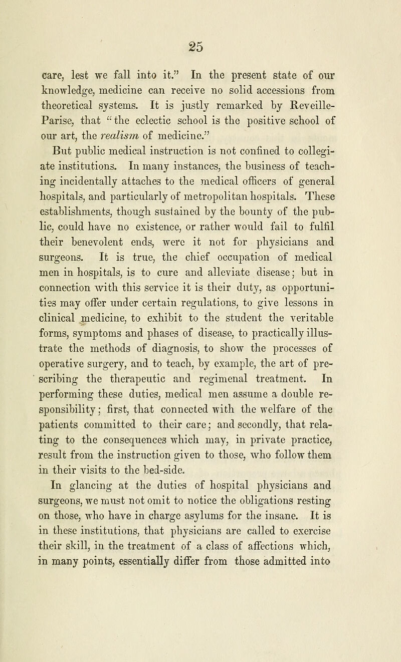 care, lest we fall into it. In the present state of our knowledge, medicine can receive no solid accessions from theoretical systems. It is justly remarked by Reveille- Parise, that  the eclectic school is the positive school of our art, the realism of medicine. But public medical instruction is not confined to collegi- ate institutions. In many instances, the business of teach- ing incidentally attaches to the medical officers of general hospitals, and particularly of metropolitan hospitals. These establishments, though sustained by the bounty of the pub- lic, could have no existence, or rather would fail to fulfil their benevolent ends, were it not for physicians and surgeons. It is true, the chief occupation of medical men in hospitals, is to cure and alleviate disease; but in connection with this service it is their duty, as opportuni- ties may offer under certain regulations, to give lessons in clinical medicine, to exhibit to the student the veritable forms, symptoms and phases of disease, to practically illus- trate the methods of diagnosis, to show the processes of operative surgery, and to teach, by example, the art of pre- scribing the therapeutic and regimenal treatment. In performing these duties, medical men assume a double re- sponsibility ; first, that connected with the welfare of the patients committed to their care; and secondly, that rela- ting to the consequences which may, in private practice, result from the instruction given to those, who follow them in their visits to the bed-side. In glancing at the duties of hospital physicians and surgeons, we must not omit to notice the obligations resting on those, who have in charge asylums for the insane. It is in these institutions, that physicians are called to exercise their skill, in the treatment of a class of affections which, in many points, essentially differ from those admitted into