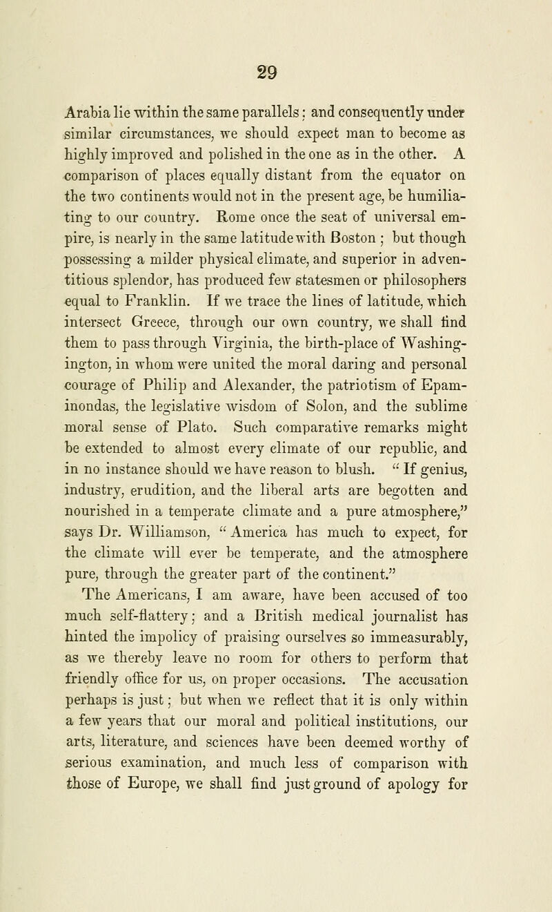 Arabia lie within the same parallels: and consequently under similar circumstances, we should expect man to become as highly improved and polished in the one as in the other. A comparison of places equally distant from the equator on the two continents would not in the present age, be humilia- ting to our country. Rome once the seat of universal em- pire, is nearly in the same latitude with Boston ; but though possessing a milder physical elimate, and superior in adven- titious splendor, has produced few statesmen or philosophers equal to Franklin. If we trace the lines of latitude, which intersect Greece, through our own country, we shall find them to pass through Virginia, the birth-place of Washing- ington, in whom were united the moral daring and personal courage of Philip and Alexander, the patriotism of Epam- inondas, the legislative wisdom of Solon, and the sublime moral sense of Plato. Such comparative remarks might be extended to almost every elimate of our republic, and in no instance should we have reason to blush.  If genius, industry, erudition, and the liberal arts are begotten and nourished in a temperate climate and a pure atmosphere, says Dr. Williamson,  America has much to expect, for the climate will ever be temperate, and the atmosphere pure, through the greater part of the continent. The Americans, I am aware, have been accused of too much self-flattery; and a British medical journalist has hinted the impolicy of praising ourselves so immeasurably, as we thereby leave no room for others to perform that friendly office for us, on proper occasions. The accusation perhaps is just; but when we reflect that it is only within a few years that our moral and political institutions, our arts, literature, and sciences have been deemed worthy of serious examination, and much less of comparison with those of Europe, we shall find just ground of apology for