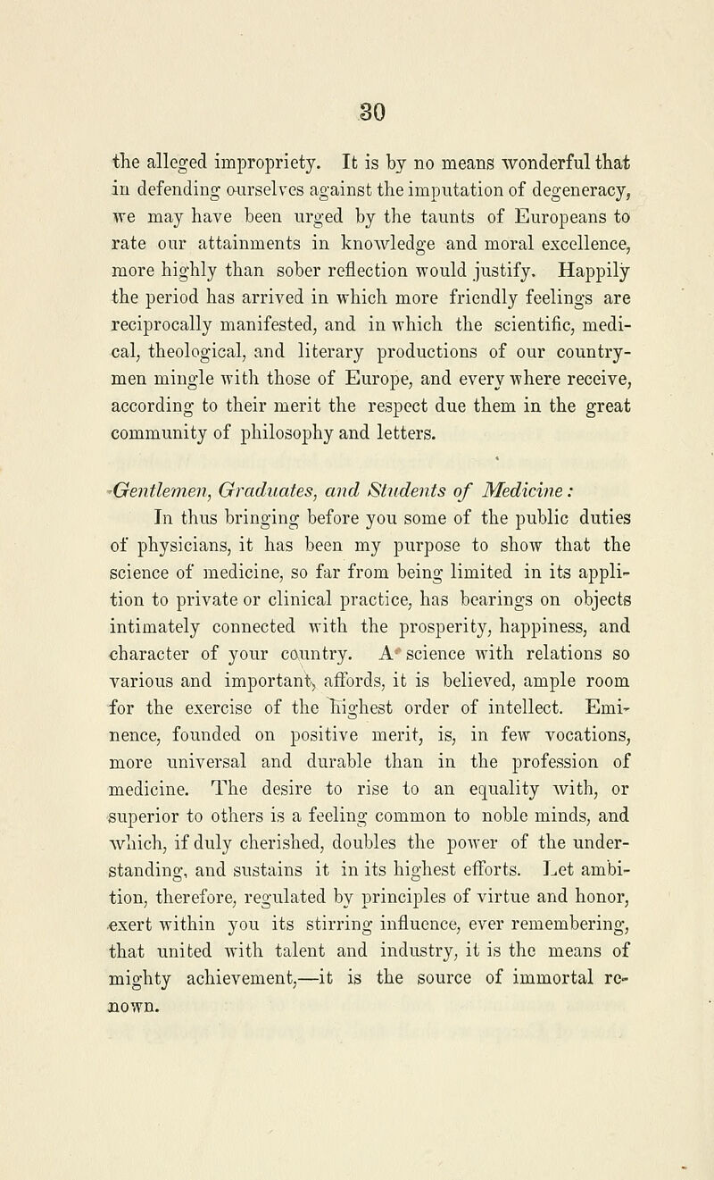 the alleged impropriety. It is by no means wonderful that in defending ourselves against the imputation of degeneracy, we may have been urged by the taunts of Europeans to rate our attainments in knowledge and moral excellence, more highly than sober reflection would justify. Happily the period has arrived in which more friendly feelings are reciprocally manifested, and in which the scientific, medi- cal, theological, and literary productions of our country- men mingle with those of Europe, and every where receive, according to their merit the respect due them in the great community of philosophy and letters. -Gentlemen, Graduates, and Students of Medicine: In thus bringing before you some of the public duties of physicians, it has been my purpose to show that the science of medicine, so far from being limited in its appli- tion to private or clinical practice, has bearings on objects intimately connected with the prosperity, happiness, and character of your country. A5' science with relations so various and important, affords, it is believed, ample room for the exercise of the highest order of intellect. Emi- nence, founded on positive merit, is, in few vocations, more universal and durable than in the profession of medicine. The desire to rise to an equality with, or superior to others is a feeling common to noble minds, and which, if duly cherished, doubles the power of the under- standing, and sustains it in its highest efforts. Let ambi- tion, therefore, regulated by principles of virtue and honor, exert within you its stirring influence, ever remembering, that united with talent and industry, it is the means of mighty achievement,—it is the source of immortal re- nown.