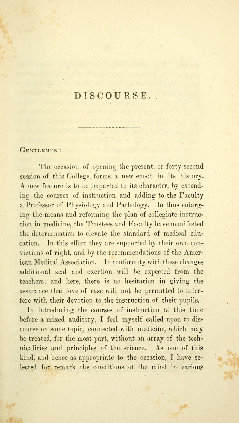 DISCOURSE Gentlemen: The occasion of opening the present, or forty-second session of this College, forms a new epoch in its history. A new feature is to be imparted to its character, by extend- ing the courses of instruction and adding to the Faculty a Professor of Physiology and Pathology. In thus enlarg- ing the means and reforming the plan of collegiate instruc- tion in medicine, the Trustees and Faculty have manifested the determination to elevate the standard of medical edu- cation. In this effort they are supported by their own con- victions of right, and by the recommendations of the Amer- ican Medical Association. In conformity with these changes additional zeal and exertion will be expected from the teachers: and here, there is no hesitation in giving the assurance that love of ease will not be permitted to inter- fere with their devotion to the instruction of their pupils. In introducing the courses of instruction at this time before a mixed auditory. I feel myself called upon to dis- course on some topic, connected with medicine, which may be treated, for the most part, without an array of the tech- nicalities and principles of the science. As one of this kind, and hence as appropriate to the occasion, I have se- lected for remark the conditions of the mind in various