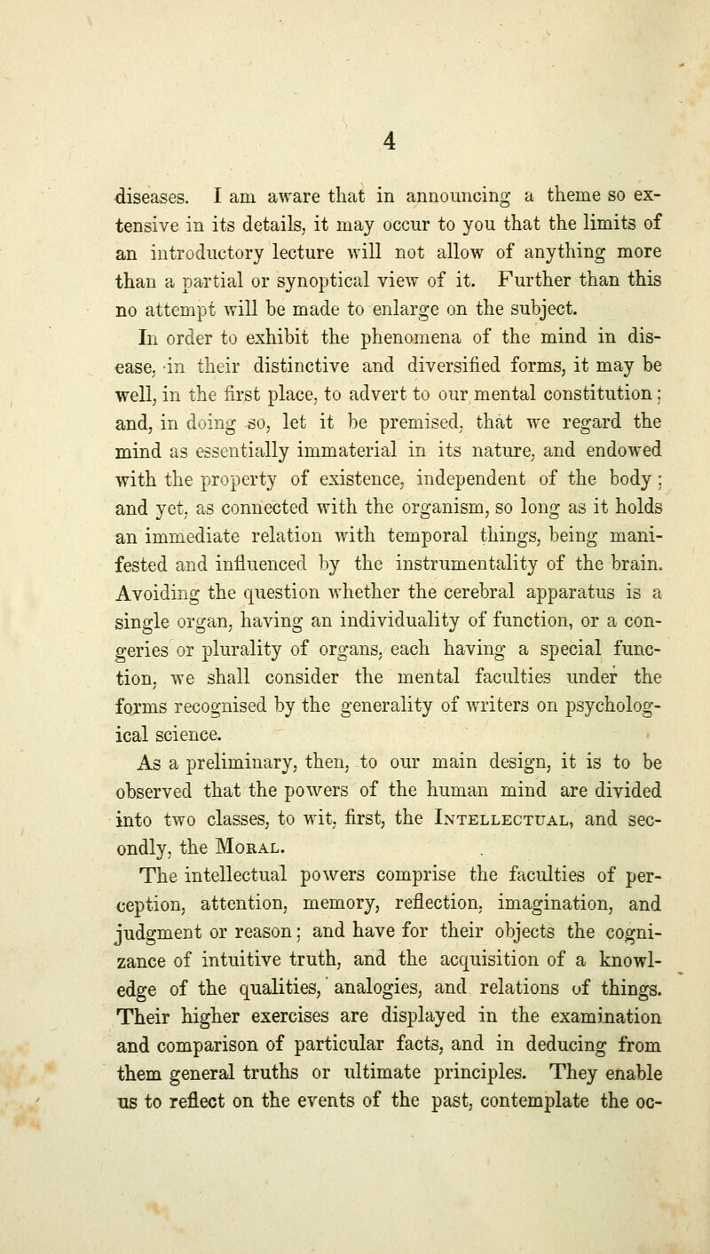 diseases. I am aware that in announcing a theme so ex- tensive in its details, it may occur to you that the limits of an introductory lecture will not allow of anything more than a partial or synoptical view of it. Further than this no attempt will be made to enlarge on the subject. In order to exhibit the phenomena of the mind in dis- ease, in their distinctive and diversified forms, it may be well, in the first place, to advert to our mental constitution; and, in doing so, let it be premised, that we regard the mind as essentially immaterial in its nature, and endowed with the property of existence, independent of the body : and yet, as connected with the organism, so long as it holds an immediate relation with temporal things, being mani- fested and influenced by the instrumentality of the brain. Avoiding the question whether the cerebral apparatus is a single organ, having an individuality of function, or a con- geries or plurality of organs, each having a special func- tion, we shall consider the mental faculties under the forms recognised by the generality of writers on psycholog- ical science. As a preliminary, then, to our main design, it is to be observed that the powers of the human mind are divided into two classes, to wit, first, the Intellectual, and sec- ondly, the Moral. The intellectual powers comprise the faculties of per- ception, attention, memory, reflection, imagination, and judgment or reason; and have for their objects the cogni- zance of intuitive truth, and the acquisition of a knowl- edge of the qualities, analogies, and relations of things. Their higher exercises are displayed in the examination and comparison of particular facts, and in deducing from them general truths or ultimate principles. They enable us to reflect on the events of the past, contemplate the oc-