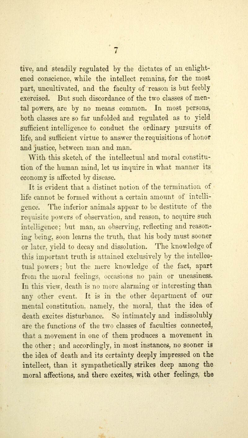 tive, and steadily regulated by the dictates of an enlight- ened conscience, while the intellect remains, for the most part, uncultivated, and the faculty of reason is but feebly exercised. But such discordance of the two classes of men- tal powers, are by no means common. In most persons, both classes are so far unfolded and regulated as to yield sufficient intelligence to conduct the ordinary pursuits of life, and sufficient virtue to answer the requisitions of honor and justice, between man and man. With this sketch of the intellectual and moral constitu- tion of the human mind, let us inquire in what manner its economy is affected by disease. It is evident that a distinct notion of the termination of life cannot be formed without a certain amount of intelli- gence. The inferior animals appear to be destitute of the requisite powers of observation, and reason, to acquire such intelligence; but man, an observing, reflecting and reason- ing being, soon learns the truth, that his body must sooner or later, yield to decay and dissolution. The knowledge of this important truth is attained exclusively by the intellec- tual powers; but the mere knowledge of the fact, apart from the moral feelings, occasions no pain or uneasiness. In this view, death is no more alarming or interesting than any other event. It is in the other department of our mental constitution, namely, the moral, that the idea of death excites disturbance. So intimately and indissolubly are the functions of the two classes of faculties connected, that a movement in one of them produces a movement in the other ; and accordingly, in most instances, no sooner ia the idea of death and its certainty deeply impressed on the intellect, than it sympathetically strikes deep among the moral affections, and there excites, with other feelings, the