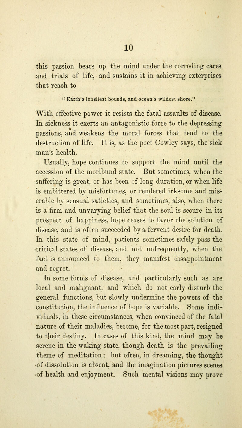 this passion bears up the mind under the corroding cares and trials of life, and sustains it in achieving exterprises that reach to  Earth's loneliest bounds, and ocean's wildest shore. With effective power it resists the fatal assaults of disease. In sickness it exerts an antagonistic force to the depressing passions, and weakens the moral forces that tend to the destruction of life. It is, as the poet Cowley says, the sick man's health. Usually, hope continues to support the mind until the accession of the moribund state. But sometimes, when the suffering is great, or has been of long duration, or when life is embittered by misfortunes, or rendered irksome and mis- erable by sensual satieties, and sometimes, also, when there is a firm and unvarying belief that the soul is secure in its prospect of happiness, hope ceases to favor the solution of disease, and is often succeeded by a fervent desire for death. In this state of mind, patients sometimes safely pass the critical states of disease, and not unfrecjuently, when the fact is announced to them, they manifest disappointment and regret. In some forms of disease, and particularly such as are local and malignant, and which do not early disturb the general functions, but slowly undermine the powers of the constitution, the influence of hope is variable. Some indi- viduals, in these circumstances, when convinced of the fatal nature of their maladies, become, for the most part, resigned to their destiny. In cases of this kind, the mind may be serene in the waking state, though death is the prevailing theme of meditation; but often, in dreaming, the thought of dissolution is absent, and the imagination pictures scenes of health and enjoyment. Such mental visions may prove