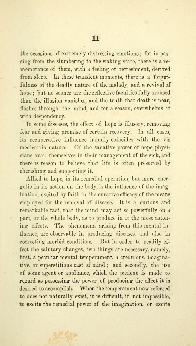 the occasions of extremely distressing emotions; for in pas- sing from the slumbering to the waking state, there is a re- membrance of them, with a feeling of refreshment, derived from sleep. In these transient moments, there is a forget- fulness of the deadly nature of the malady, and a revival of hope: but no sooner are the reflective faculties fully aroused than the illusion vanishes, and the truth that death is near, flashes through the mind, and for a season, overwhelms it with despondency. In some diseases, the effect of hope is illusory, removing fear and giving promise of certain recovery. In all cases, its recuperative influence happily coincides with the vis medicatrix naturae. Of the sanative power of hope, physi- cians avail themselves in their management of the sick, and there is reason to believe that life is often preserved by cherishing and supporting it. Allied to hope, in its remedial operation, but more ener- getic in its action on the body, is the influence of the imag- ination, excited by faith in the curative efficacy of the means employed for the removal of disease. It is a curious and remarkable fact, that the mind may act so powerfully on a part, or the whole body, as to produce in it the most aston- ing effects. The phenomena arising from this mental in- fluence, are observable in producing diseases, and also in correcting morbid conditions. But in order to readily ef- fect the salutary changes, two things are necessary, namely, first, a peculiar mental temperament, a credulous, imagina- tive, or superstitious cast of mind ; and secondly, the use of some agent or appliance, which the patient is made to regard as possessing the power of producing the effect it is desired to accomplish. When the temperament now referred to does not naturally exist, it is difficult, if not impossible, to excite the remedial power of the imagination, or excite