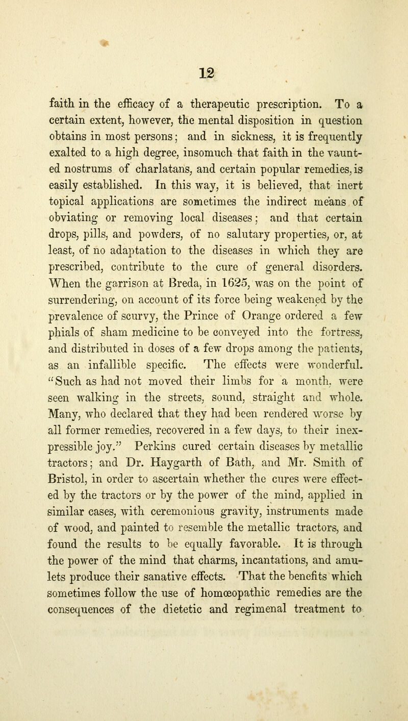 faith in the efficacy of a therapeutic prescription. To a certain extent, however, the mental disposition in question obtains in most persons; and in sickness, it is frequently exalted to a high degree, insomuch that faith in the vaunt- ed nostrums of charlatans, and certain popular remedies, is easily established. In this way, it is believed, that inert topical applications are sometimes the indirect means of obviating or removing local diseases; and that certain drops, pills, and powders, of no salutary properties, or, at least, of no adaptation to the diseases in which they are prescribed, contribute to the cure of general disorders. When the garrison at Breda, in 1625, was on the point of surrendering, on account of its force being weakened by the prevalence of scurvy, the Prince of Orange ordered a few phials of sham medicine to be conveyed into the fortress, and distributed in doses of a few drops among the patients, as an infallible specific. The effects were wonderful. Such as had not moved their limbs for a month, were seen walking in the streets, sound, straight and whole. Many, who declared that they had been rendered worse by all former remedies, recovered in a few days, to their inex- pressible joy. Perkins cured certain diseases by metallic tractors; and Dr. Haygarth of Bath, and Mr. Smith of Bristol, in order to ascertain whether the cures were effect- ed by the tractors or by the power of the mind, applied in similar cases, with ceremonious gravity, instruments made of wood, and painted to resemble the metallic tractors, and found the results to be equally favorable. It is through the power of the mind that charms, incantations, and amu- lets produce their sanative effects. That the benefits which sometimes follow the use of homoeopathic remedies are the consequences of the dietetic and regimenal treatment to