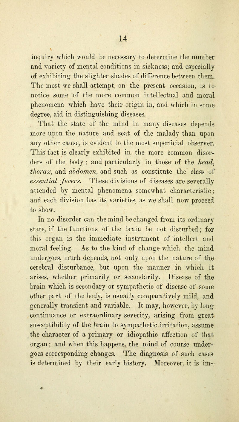 inquiry which would be necessary to determine the number and variety of mental conditions in sickness; and especially of exhibiting the slighter shades of difference between them. The most we shall attempt, on the present occasion, is to notice some of the more common intellectual and moral phenomena which have their origin in, and which in some degree, aid in distinguishing diseases. That the state of the mind in many diseases depends more upon the nature and seat of the malady than upon any other cause, is evident to the most superficial observer.. This fact is clearly exhibited in the more common disor- ders of the body; and particularly in those of the head, thorax, and abdomen, and such as constitute the class of essential fevers. These divisions of diseases are severally attended by mental phenomena somewhat characteristic; and each division has its varieties, as we shall now proceed to show. In no disorder can the mind be changed from its ordinary state, if the functions of the brain be not disturbed: for this organ is the immediate instrument of intellect and moral feeling. As to the kind of change which the mind undergoes, much depends, not only upon the nature of the cerebral disturbance, but upon the manner in which it arises, whether primarily or secondarily. Disease of the brain which is secondary or sympathetic of disease of some other part of the body, is usually comparatively mild, and generally transient and variable. It may, however, by long continuance or extraordinary severity, arising from great susceptibility of the brain to sympathetic irritation, assume the character of a primary or idiopathic affection of that organ; and when this happens, the mind of course under- goes corresponding changes. The diagnosis of such cases is determined by their early history. Moreover, it is im-