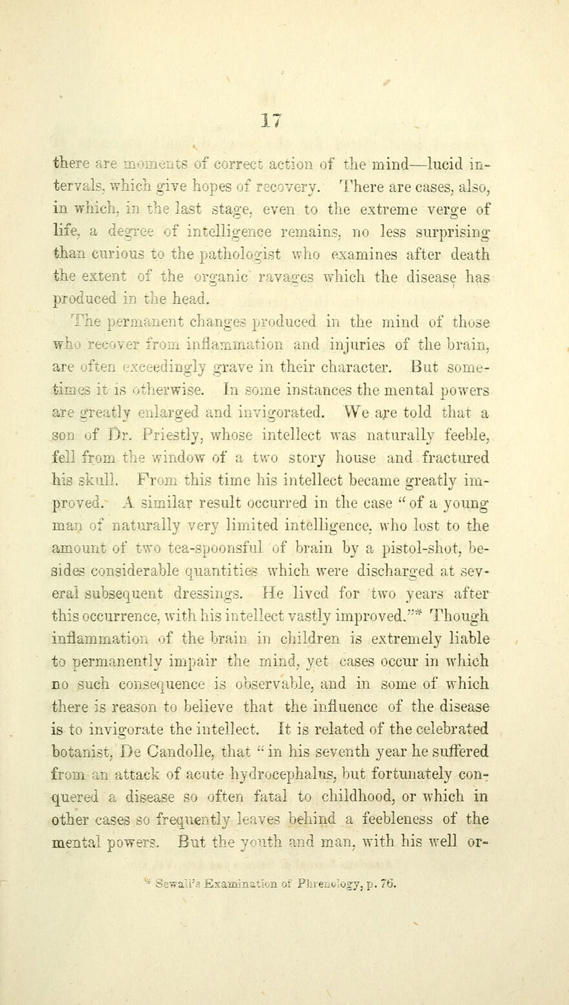 there ts of correct action of the mind—lucid in- tervals, which give hopes of recovery. There are cases, also, in which, in the last stage, even to the extreme verge of life, a degree of intelligence remains, no less surprising than curious to the pathologist who examines after death the extent of the organic' ravages which the disease has produced in the head. The permanent changes produced in the mind of those wh: recover from inflammation and injuries of the brain. are often exceedingly grave in their character. But some- times it is otherwise. In some instances the mental powers are greatly enlarged and invigorated. We are told that a son of Dr. Priestly, whose intellect was naturally feeble, fell from the window of a two story house and fractured his skull. From this time his intellect became greatly im- proved. A similar result occurred in the case  of a young man of naturally very limited intelligence, who lost to the amount of two tea-spoonsful of brain by a pistol-shot, be- sides considerable quantities which were discharged at sev- eral subsequent dressings. He lived for two years after this occurrence, with his intellect vastly improved.* Though inflammation of the brain in children is extremely liable to permanently impair the mind, yet cases occur in which no such consequence is observable, and in some of which there is reason to believe that the influence of the disease is to invigorate the intellect. It is related of the celebrated botanist; De Candolle, that  in his seventh year he suffered from an attack of acute hydrocephalus, but fortunately con- quered a disease so often fatal to childhood, or which in other cases so frequently leaves behind a feebleness of the mental powers. But the youth and man, with his well or- * Sewali'a Esamination of Phventlogy, p. 76.