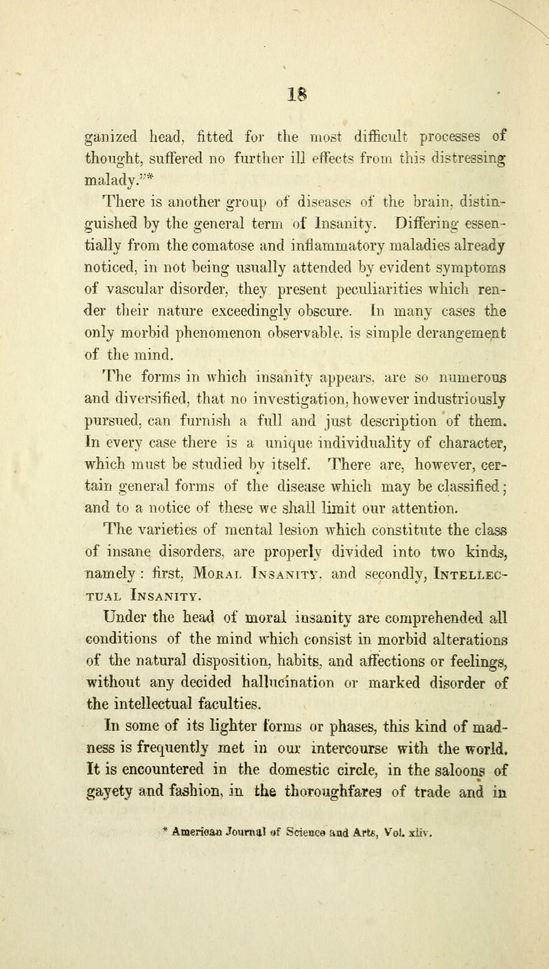 ganized head, fitted for the most difficult processes of thought, suffered no further ill effects from this distressing malady.'1* There is another group of diseases of the brain, distin- guished by the general term of Insanity. Differing essen- tially from the comatose and inflammatory maladies already noticed, in not being usually attended by evident symptoms of vascular disorder, they present peculiarities which ren- der their nature exceedingly obscure. In many cases the only morbid phenomenon observable, is simple derangement of the mind. The forms in which insanity appears, are so numerous and diversified, that no investigation, however industriously pursued, can furnish a full and just description of them. In every case there is a unique individuality of character, which must be studied by itself. There are, however, cer- tain general forms of the disease which may be classified; and to a notice of these we shall limit our attention. The varieties of mental lesion which constitute the class of insane disorders, are properly divided into two kinds, namely : first, Moral Insanity, and secondly, Intellec- tual Insanity. Under the head of moral insanity are comprehended all conditions of the mind which consist in morbid alterations of the natural disposition, habits, and affections or feelings, without any decided hallucination or marked disorder of the intellectual faculties. In some of its lighter forms or phases, this kind of mad- ness is frequently met in our intercourse with the world, It is encountered in the domestic circle, in the saloons of gayety and fashion, in the thoroughfares of trade and in * American Journal of Science and Arts, Vol. xliv.