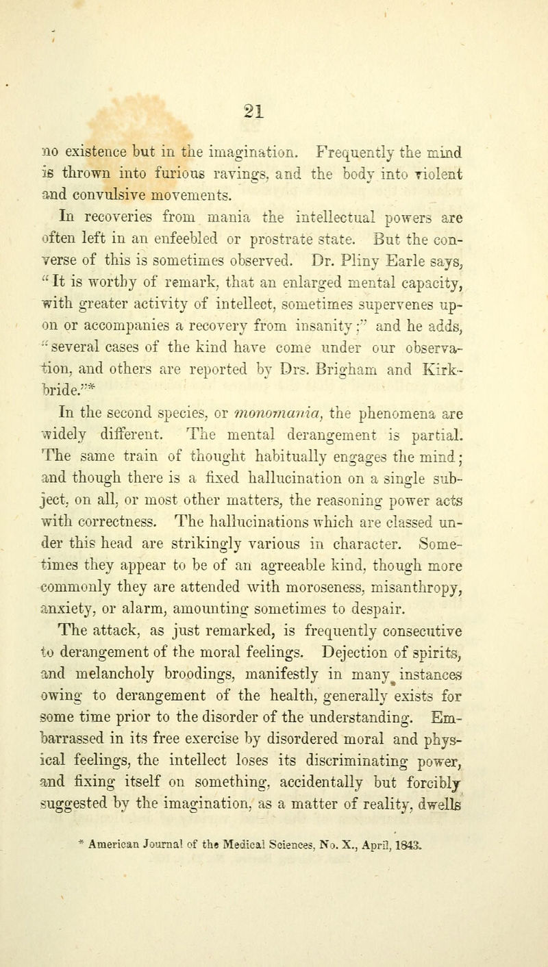no existence but in the imagination. Frequently the mind is thrown into furious ravings, and the body into violent and convulsive movements. In recoveries from mania the intellectual powers are often left in an enfeebled or prostrate state. But the con- verse of this is sometimes observed. Dr. Pliny Earle says,  It is worthy of remark, that an enlarged mental capacity, with greater activity of intellect, sometimes supervenes up- on or accompanies a recovery from insanity f and he adds,  several cases of the kind have come under our observa- tion, and others are reported by Drs. Brigham and Kirk- bride.* In the second species, or monomania, the phenomena are widely different. The mental derangement is partial. The same train of thought habitually engages the mind j and though there is a fixed hallucination on a single sub- ject, on all, or most other matters, the reasoning power acts with correctness. The hallucinations which are classed un- der this head are strikingly various in character. Some- times they appear to be of an agreeable kind, though more commonly they are attended with moroseness, misanthropy, anxiety, or alarm, amounting sometimes to despair. The attack, as just remarked, is frequently consecutive to derangement of the moral feelings. Dejection of spirits, and melancholy broodings, manifestly in many instances owing to derangement of the health, generally exists for some time prior to the disorder of the understanding. Em- barrassed in its free exercise by disordered moral and phys- ical feelings, the intellect loses its discriminating power, and fixing itself on something, accidentally but forcibly suggested by the imagination, as a matter of reality, dwells * American Journal of the Medical Sciences, No. X., April, 1843.