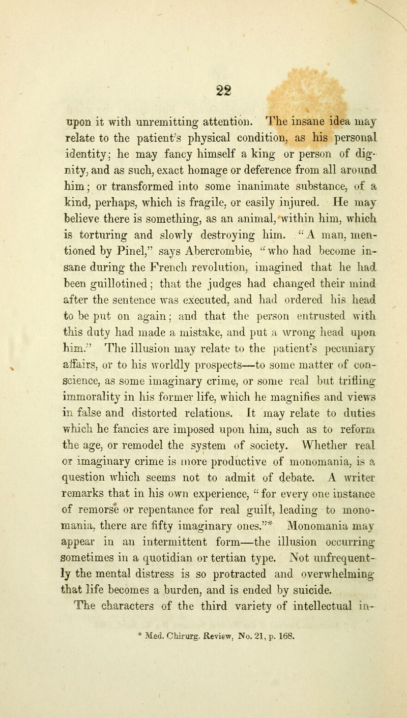 upon it with unremitting attention. The insane idea may relate to the patient's physical condition, as his personal identity; he may fancy himself a king or person of dig- nity, and as such, exact homage or deference from all around him; or transformed into some inanimate substance, of a kind, perhaps, which is fragile, or easily injured. He may believe there is something, as an animal, within him, which is torturing and slowly destroying him.  A man, men- tioned by Pinel, says Abercrombie, who had become in- sane during the French revolution, imagined that he had been guillotined; that the judges had changed their mind after the sentence was executed, and had ordered his head to be put on again; and that the person entrusted with this duty had made a mistake, and put a wrong head upon him/' The illusion may relate to the patient's pecuniary affairs, or to his worldly prospects—to some matter of con- science, as some imaginary crime, or some real but trifling immorality in his former life, which he magnifies and views in false and distorted relations. It may relate to duties which he fancies are imposed upon him, such as to reform the age, or remodel the system of society. Whether real or imaginary crime is more productive of monomania, is a question which seems not to admit of debate. A writer- remarks that in his own experience,  for every one instance of remorse or repentance for real guilt, leading to mono- mania, there are fifty imaginary ones.* Monomania may appear in an intermittent form—the illusion occurring sometimes in a quotidian or tertian type. Not unfrequent- ly the mental distress is so protracted and overwhelming- that life becomes a burden, and is ended by suicide. The characters of the third variety of intellectual in- * Med. Chirurg. Review, No. 21, p. 168.