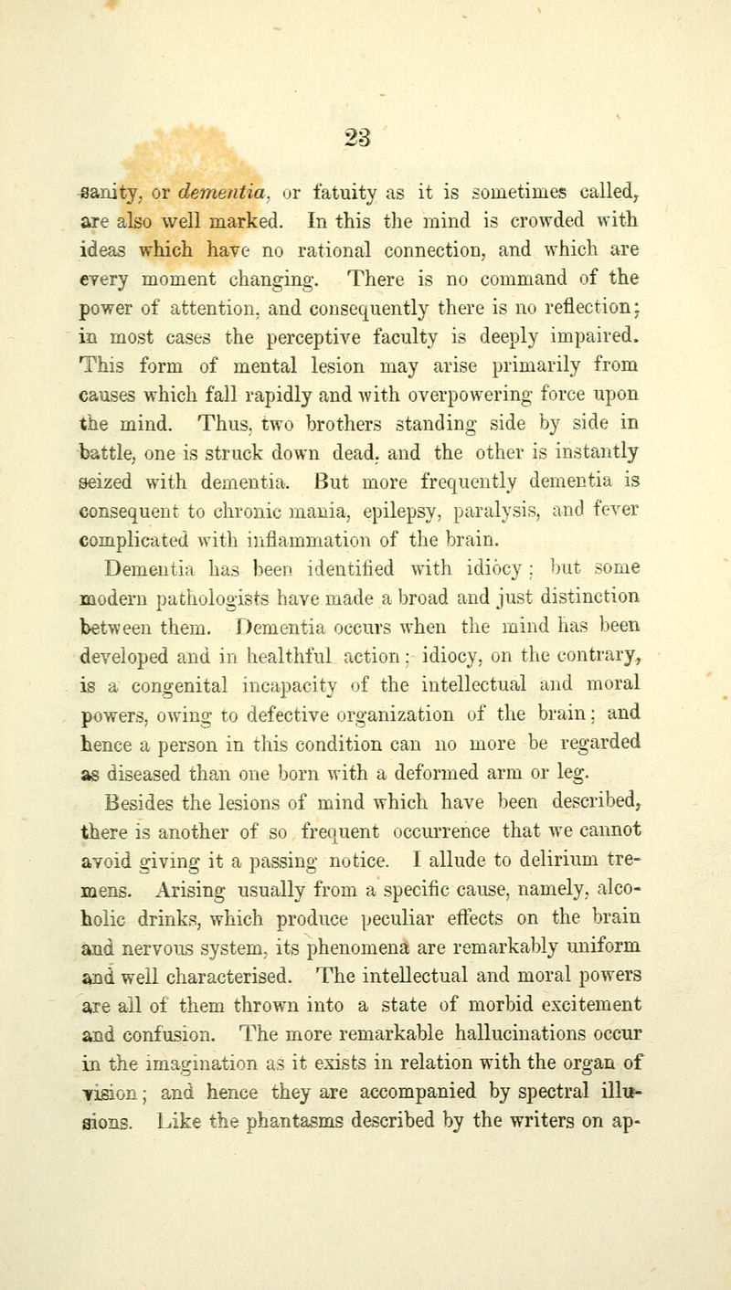 sanity, or dementia, or fatuity as it is sometimes called, are also well marked. In this the mind is crowded with ideas which have no rational connection, and which are every moment changing. There is no command of the power of attention, and consequently there is no reflection \ in most cases the perceptive faculty is deeply impaired. This form of mental lesion may arise primarily from causes which fall rapidly and with overpowering force upon the mind. Thus, two brothers standing side by side in battle, one is struck down dead, and the other is instantly seized with dementia. But more frequently dementia is consequent to chronic mania, epilepsy, paralysis, and fever complicated with inflammation of the brain. Dementia has been identified with idiocy ; but some modern pathologists have made a broad and just distinction between them. Dementia occurs when the mind has been developed and in healthful action: idiocy, on the contrary, is a congenital incapacity of the intellectual and moral powers, owing to defective organization of the brain; and hence a person in this condition can no more be regarded as diseased than one born with a deformed arm or leg. Besides the lesions of mind which have been described, there is another of so frequent occurrence that we cannot avoid giving it a passing notice. I allude to delirium tre- mens. Arising usually from a specific cause, namely, alco- holic drinks, which produce peculiar effects on the brain and nervous system, its phenomena are remarkably uniform and well characterised. The intellectual and moral powers are all of them thrown into a state of morbid excitement and confusion. The more remarkable hallucinations occur in the imagination as it exists in relation with the organ of lision; and hence they are accompanied by spectral illu- sions. Like the phantasms described by the writers on ap-