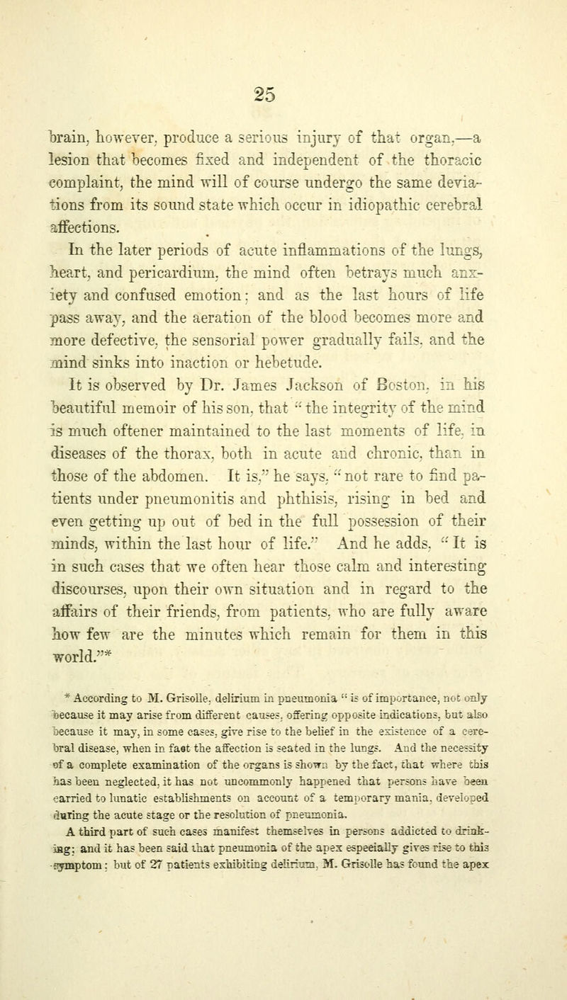 brain, however, produce a serious injury of that organ.—a lesion that becomes fixed and independent of the thoracic complaint, the mind will of course undergo the same devia- tions from its sound state which occur in idiopathic cerebral affections. In the later periods of acute inflammations of the lungs, heart, and pericardium, the mind often betrays much anx- iety and confused emotion: and as the last hours of life pass away, and the aeration of the blood becomes more and more defective, the sensorial power gradually fails, and the mind sinks into inaction or hebetude. It is observed by Dr. James Jackson of Boston, in his beautiful memoir of his son. that  the integrity of the mind is much oftener maintained to the last moments of life, in diseases of the thorax, both in acute and chronic, than in those of the abdomen. It is. he says, 'not rare to find pa- tients under pneumonitis and phthisis, rising in bed and even getting up out of bed in the full possession of their minds, within the last hour of life. And he adds.  It is in such cases that we often hear those calm and interesting discourses, upon their own situation and in regard to the affairs of their friends, from patients, who are fully aware how few are the minutes which remain for them in this world.* * According to M. Grisolle. delirium in pneumonia  is of importance, not only because it may arise from different causes, offering opposite indications, but also because it may, in some cases, give rise to the belief in the existence of a cere- bral disease, when in fast the affection is seated in the lungs. And the necessity of a complete examination of the organs is shown by the fact, that where this has been neglected, it has not uncommonly happened that persons have been earried to lunatic establishments on account of a temporary mania, developed during the acute stage or the resolution of pneumonia. A third part of such cases manifest themselves in persons addicted to drink- ing; and it has been said that pneumonia of the apex especially gives rise to this •symptom; but of 27 patients exhibiting delirium. M. Grisolle has found the apex