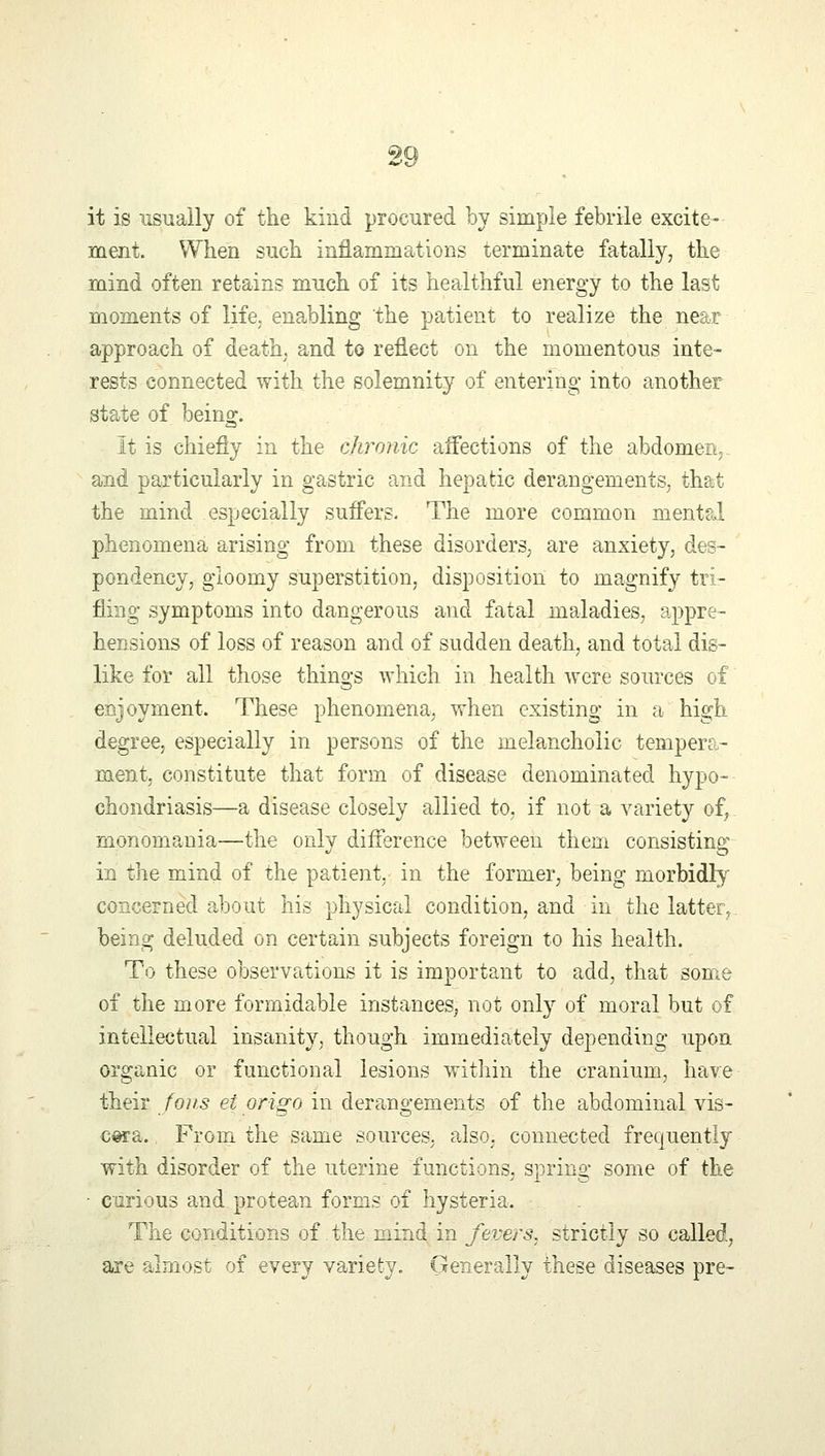 it is usually of the kind procured by simple febrile excite- ment. When such inflammations terminate fatally, the mind often retains much of its healthful energy to the last moments of life, enabling the patient to realize the near approach of death, and to reflect on the momentous inte- rests connected with the solemnity of entering into another state of bein^. It is chiefly in the chronic affections of the abdomen,. and particularly in gastric and hepatic derangements, that the mind especially suffers. The more common mental phenomena arising from these disorders, are anxiety, des- pondency, gloomy superstition, disposition to magnify tri- fling symptoms into dangerous and fatal maladies, appre- hensions of loss of reason and of sudden death, and total dis- like for all those things which in health were sources of enjoyment. These phenomena, when existing in a high degree, especially in persons of the melancholic tempera- ment, constitute that form of disease denominated hypo- chondriasis—a disease closely allied to, if not a variety of, monomania—the only difference between them consisting in the mind of the patient, in the former, being morbidly concerned about his physical condition, and in the latter, being deluded on certain subjects foreign to his health. To these observations it is important to add, that some of the more formidable instances, not only of moral but of intellectual insanity, though immediately depending upon organic or functional lesions within the cranium, have their Jons ei origo in derangements of the abdominal vis- cera. From the same sources, also, connected frequently with disorder of the uterine functions, spring some of the • curious and protean forms of hysteria. The conditions of. the mind in Jevers, strictly so called, are almost of every variety. Generally these diseases pre-