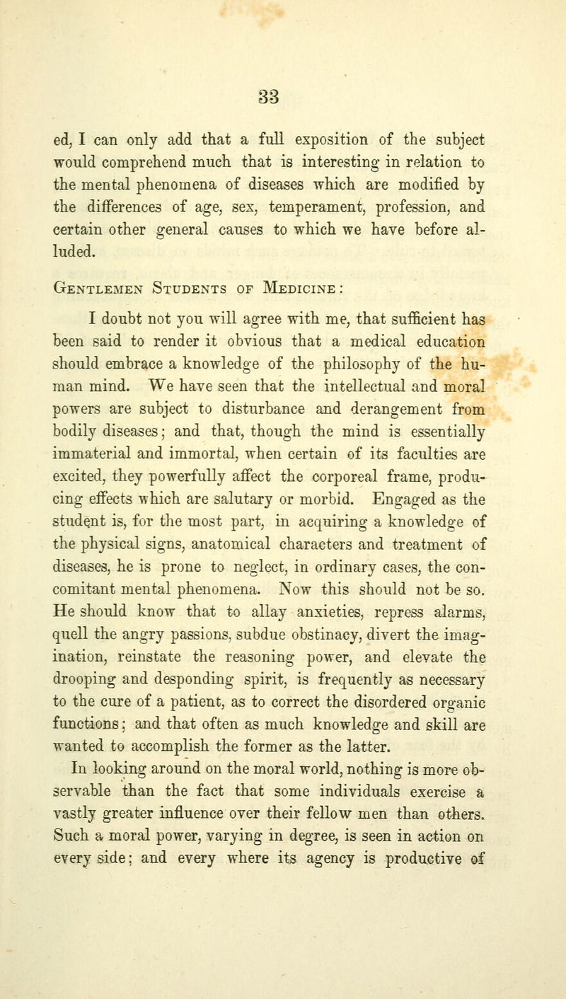 ed, I can only add that a full exposition of the subject would comprehend much that is interesting in relation to the mental phenomena of diseases which are modified by the differences of age, sex, temperament, profession, and certain other general causes to which we have before al- luded. Gentlemen Students of Medicine : I doubt not you will agree with me, that sufficient has been said to render it obvious that a medical education should embrace a knowledge of the philosophy of the hu- man mind. We have seen that the intellectual and moral powers are subject to disturbance and derangement from bodily diseases; and that, though the mind is essentially immaterial and immortal, when certain of its faculties are excited, they powerfully affect the corporeal frame, produ- cing effects which are salutary or morbid. Engaged as the student is, for the most part, in acquiring a knowledge of the physical signs, anatomical characters and treatment of diseases, he is prone to neglect, in ordinary cases, the con- comitant mental phenomena. Now this should not be so. He should know that to allay anxieties, repress alarms, quell the angry passions, subdue obstinacy, divert the imag- ination, reinstate the reasoning power, and elevate the drooping and desponding spirit, is frequently as necessary to the cure of a patient, as to correct the disordered organic functions; and that often as much knowledge and skill are wanted to accomplish the former as the latter. In looking around on the moral world, nothing is more ob- servable than the fact that some individuals exercise a vastly greater influence over their fellow men than others. Such a moral power, varying in degree, is seen in action on every side; and every where its agency is productive of