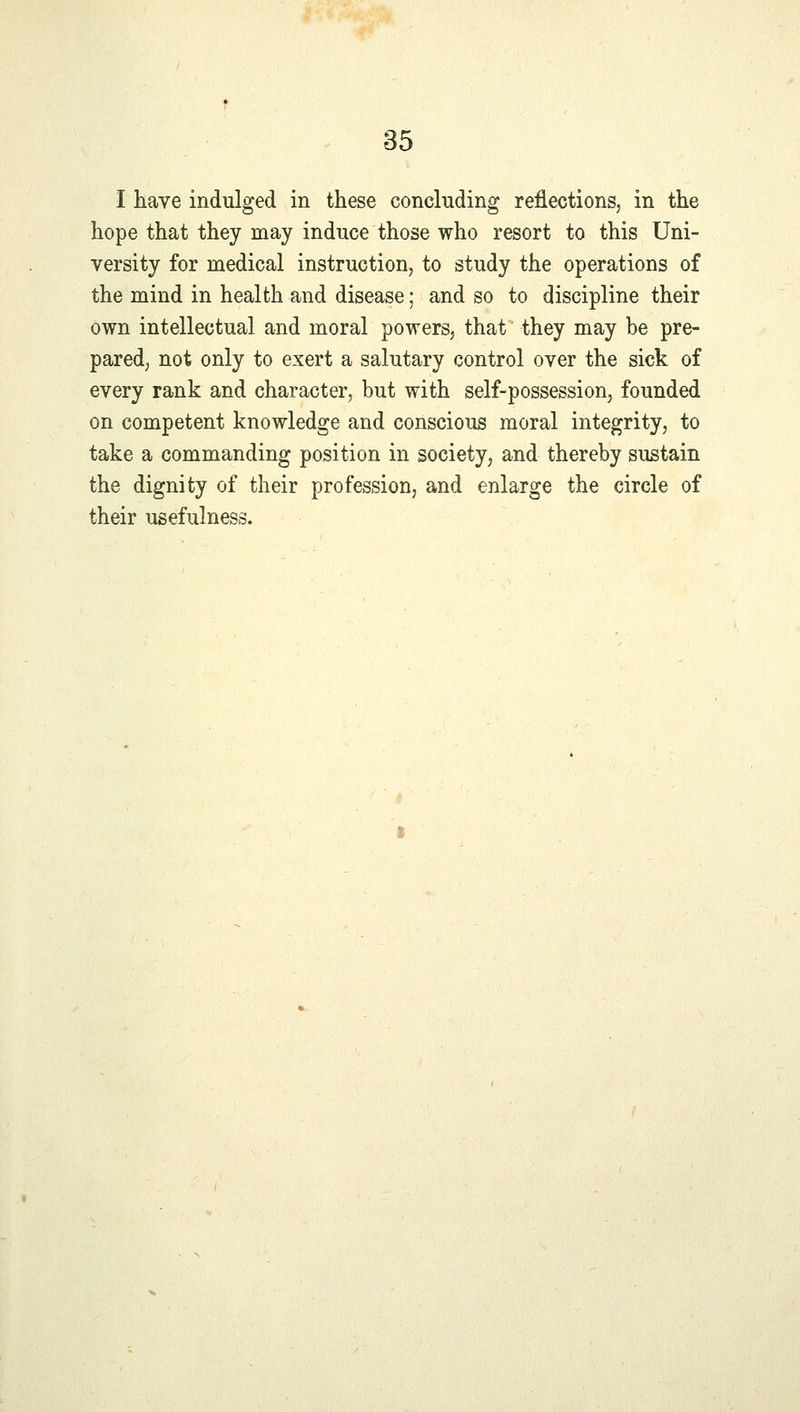 I have indulged in these concluding reflections, in the hope that they may induce those who resort to this Uni- versity for medical instruction, to study the operations of the mind in health and disease; and so to discipline their own intellectual and moral powers, that they may be pre- pared, not only to exert a salutary control over the sick of every rank and character, but with self-possession, founded on competent knowledge and conscious moral integrity, to take a commanding position in society, and thereby sustain the dignity of their profession, and enlarge the circle of their usefulness.