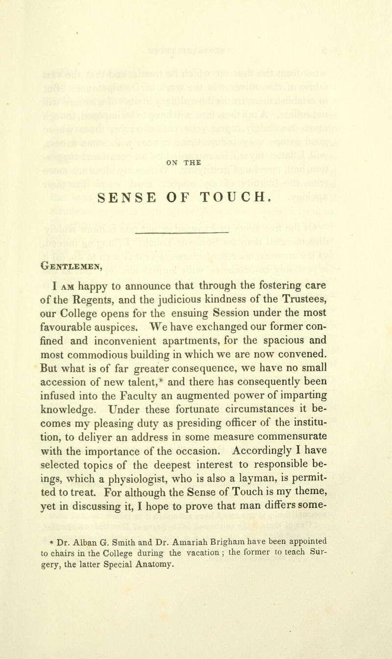 SENSE OF TOUCH Gentlemen, I am happy to announce that through the fostering care of the Regents, and the judicious kindness of the Trustees, our College opens for the ensuing Session under the most favourable auspices. We have exchanged our former con- fined and inconvenient apartments, for the spacious and most commodious building in which we are now convened. But what is of far greater consequence, we have no small accession of new talent,* and there has consequently been infused into the Faculty an augmented power of imparting knowledge. Under these fortunate circumstances it be- comes my pleasing duty as presiding officer of the institu- tion, to deliver an address in some measure commensurate with the importance of the occasion. Accordingly I have selected topics of the deepest interest to responsible be- ings, which a physiologist, who is also a layman, is permit- ted to treat. For although the Sense of Touch is my theme, yet in discussing it, I hope to prove that man differs some- * Dr. Alban G. Smith and Dr. Auiariah Brigham have been appointed to chairs in the College during the vacation ; the former to teach Sur- gery, the latter Special Anatomy.