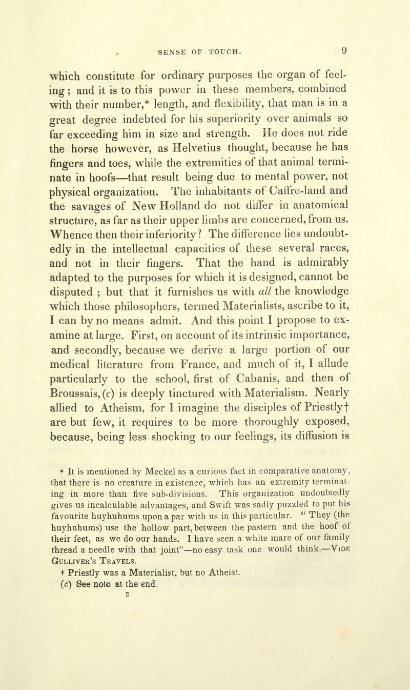 which constitute for ordinary purposes the organ of feel- ing ; and it is to this power in these members, combined with their number,* length, and flexibility, that man is in a great degree indebted for his superiority over animals so far exceeding him in size and strength. He does not ride the horse however, as Helvetius thought, because he has fingers and toes, while the extremities of that animal termi- nate in hoofs—that result being due to mental power, not physical organization. The inhabitants of Caffre-land and the savages of New Holland do not differ in anatomical structure, as far as their upper limbs are concerned, from us. Whence then their inferiority? The difference lies undoubt- edly in the intellectual capacities of these several races, and not in their fingers. That the hand is admirably adapted to the purposes for which it is designed, cannot be disputed ; but that it furnishes us with all the knowledge which those philosophers, termed Materialists, ascribe to it, I can by no means admit. And this point I propose to ex- amine at large. First, on account of its intrinsic importance, and secondly, because we derive a large portion of our medical literature from France, and much of it, I allude particularly to the school, first of Cabanis, and then of Broussais,(c) is deeply tinctured with Materialism. Nearly allied to Atheism, for I imagine the disciples of Priestlyt are but few, it requires to be more thoroughly exposed, because, being less shocking to our feelings, its diffusion is * It is mentioned by Meckel as a curious fact in comparative anatomy, that there is no creature in existence, which has an extremity terminat- ing in more than five sub-divisions. This organization undoubtedly gives us incalculable advantages, and Swift was sadly puzzled to put his favourite huyhuhums upon a par with us in this particular.  They (the huyhuhums) use the hollow part, between the pastern and the hoof of their feet, as we do our hands. I have seen a white mare of our family thread a needle with that joint—no easy task one would think.—Vide Gulliver's Travels. t Priestly was a Materialist, but no Atheist. (c) See note at the end. 2