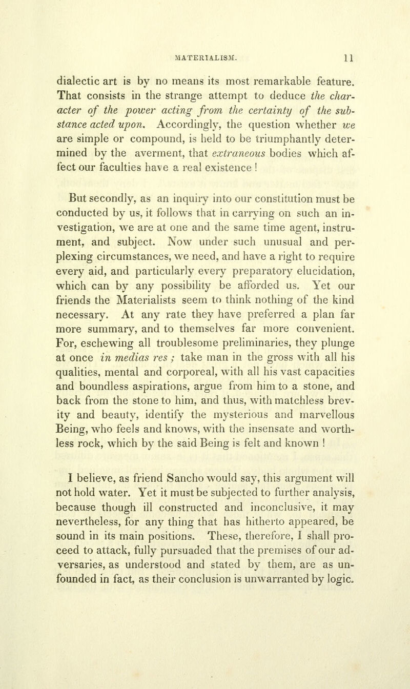 dialectic art is by no means its most remarkable feature. That consists in the strange attempt to deduce the char- acter of the power acting from the certainty of the sub- stance acted upon. Accordingly, the question whether ice are simple or compound, is held to be triumphantly deter- mined by the averment, that extraneous bodies which af- fect our faculties have a real existence ! But secondly, as an inquiiy into our constitution must be conducted by us, it follows that in carrying on such an in- vestigation, we are at one and the same time agent, instru- ment, and subject. Now under such unusual and per- plexing circumstances, we need, and have a right to require every aid, and particularly every preparatory elucidation, which can by any possibility be afforded us. Yet our friends the Materialists seem to think nothing of the kind necessary. At any rate they have preferred a plan far more summary, and to themselves far more convenient. For, eschewing all troublesome preliminaries, they plunge at once in medias res ; take man in the gross with all his qualities, mental and corporeal, with all his vast capacities and boundless aspirations, argue from him to a stone, and back from the stone to him, and thus, with matchless brev- ity and beauty, identify the mysterious and marvellous Being, who feels and knows, with the insensate and worth- less rock, which by the said Being is felt and known ! I believe, as friend Sancho would say, this argument will not hold water. Yet it must be subjected to further analysis, because though ill constructed and inconclusive, it may nevertheless, for any thing that has hitherto appeared, be sound in its main positions. These, therefore, I shall pro- ceed to attack, fully pursuaded that the premises of our ad- versaries, as understood and stated by them, are as un- founded in fact, as their conclusion is unwarranted by logic.