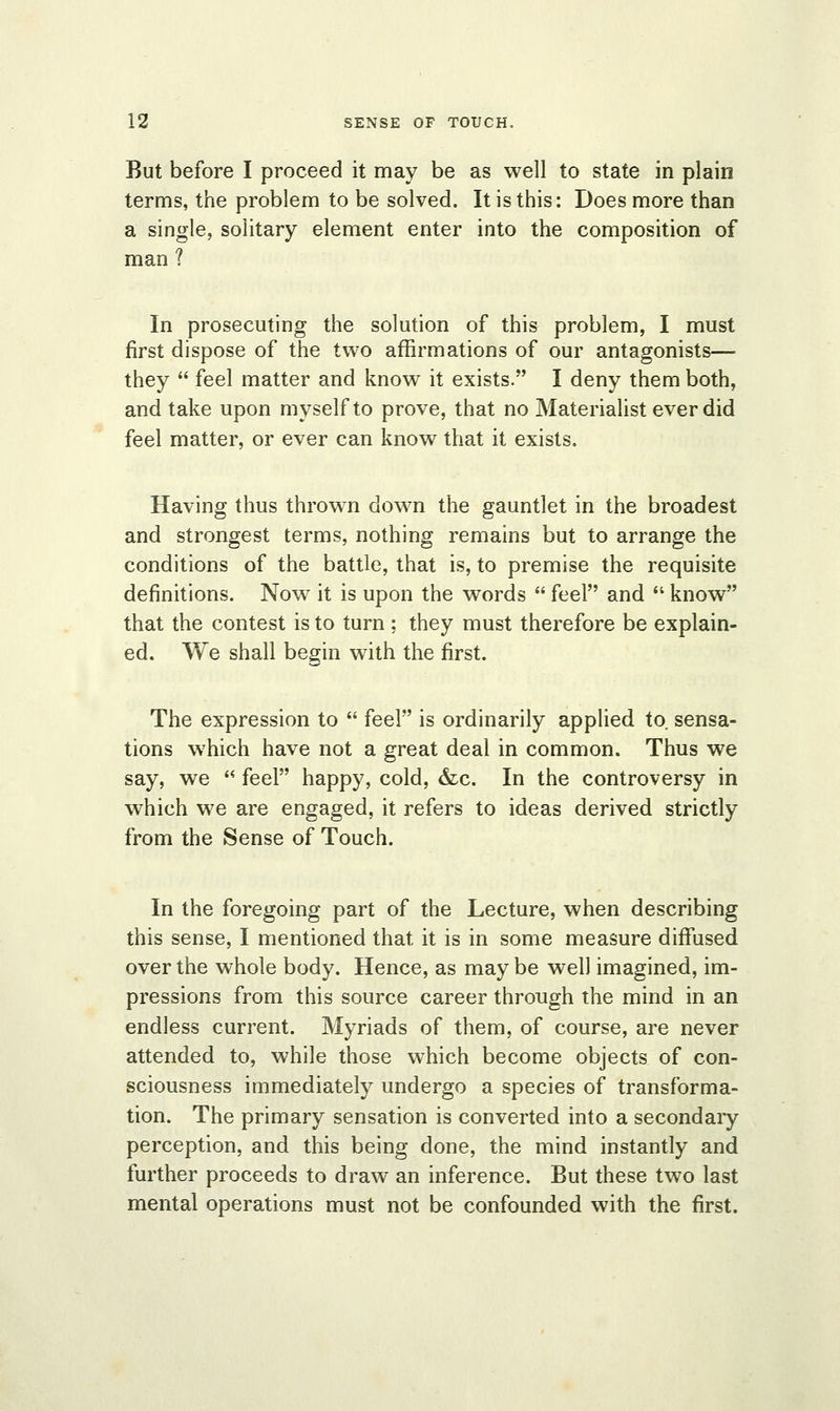 But before I proceed it may be as well to state in plain terms, the problem to be solved. It is this: Does more than a single, solitary element enter into the composition of man ? In prosecuting the solution of this problem, I must first dispose of the two affirmations of our antagonists— they  feel matter and know it exists. I deny them both, and take upon myself to prove, that no Materialist ever did feel matter, or ever can know that it exists. Having thus thrown down the gauntlet in the broadest and strongest terms, nothing remains but to arrange the conditions of the battle, that is, to premise the requisite definitions. Now it is upon the words  feel and  know that the contest is to turn ; they must therefore be explain- ed. We shall begin with the first. The expression to  feel is ordinarily applied to. sensa- tions which have not a great deal in common. Thus we say, we  feel happy, cold, &c. In the controversy in which we are engaged, it refers to ideas derived strictly from the Sense of Touch. In the foregoing part of the Lecture, when describing this sense, I mentioned that it is in some measure diffused over the whole body. Hence, as may be well imagined, im- pressions from this source career through the mind in an endless current. Myriads of them, of course, are never attended to, while those which become objects of con- sciousness immediately undergo a species of transforma- tion. The primary sensation is converted into a secondary perception, and this being done, the mind instantly and further proceeds to draw an inference. But these two last mental operations must not be confounded with the first.