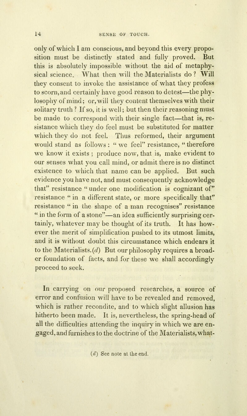 only of which I am conscious, and beyond this every propo- sition must be distinctly stated and fully proved. But this is absolutely impossible without the aid of metaphy- sical science. What then will the Materialists do ? Will they consent to invoke the assistance of what they profess to scorn, and certainly have good reason to detest—the phy- losophy of mind; or, will they content themselves with their solitary truth ? If so, it is well; but then their reasoning must be made to correspond with their single fact—that is, re- sistance which they do feel must be substituted for matter which they do not feel. Thus reformed, their argument would stand as follows :  we feel resistance,  therefore we know it exists ; produce now, that is, make evident to our senses what you call mind, or admit there is no distinct existence to which that name can be applied. But such evidence you have not, and must consequently acknowledge that resistance  under one modification is cognizant of resistance  in a different state, or more specifically that resistance  in the shape of a man recognises resistance  in the form of a stone—an idea sufficiently surprising cer- tainly, whatever may be thought of its truth. It has how- ever the merit of simplification pushed to its utmost limits, and it is without doubt this circumstance which endears it to the Materialists. (<i) But our philosophy requires a broad- er foundation of facts, and for these we shall accordingly proceed to seek. In carrying on our proposed researches, a source of error and confusion will have to be revealed and removed, which is rather recondite, and to which slight allusion has hitherto been made. It is, nevertheless, the spring-head of all the difficulties attending the inquiry in which we are en- gaged, and furnishes to the doctrine of the Materialists, what-