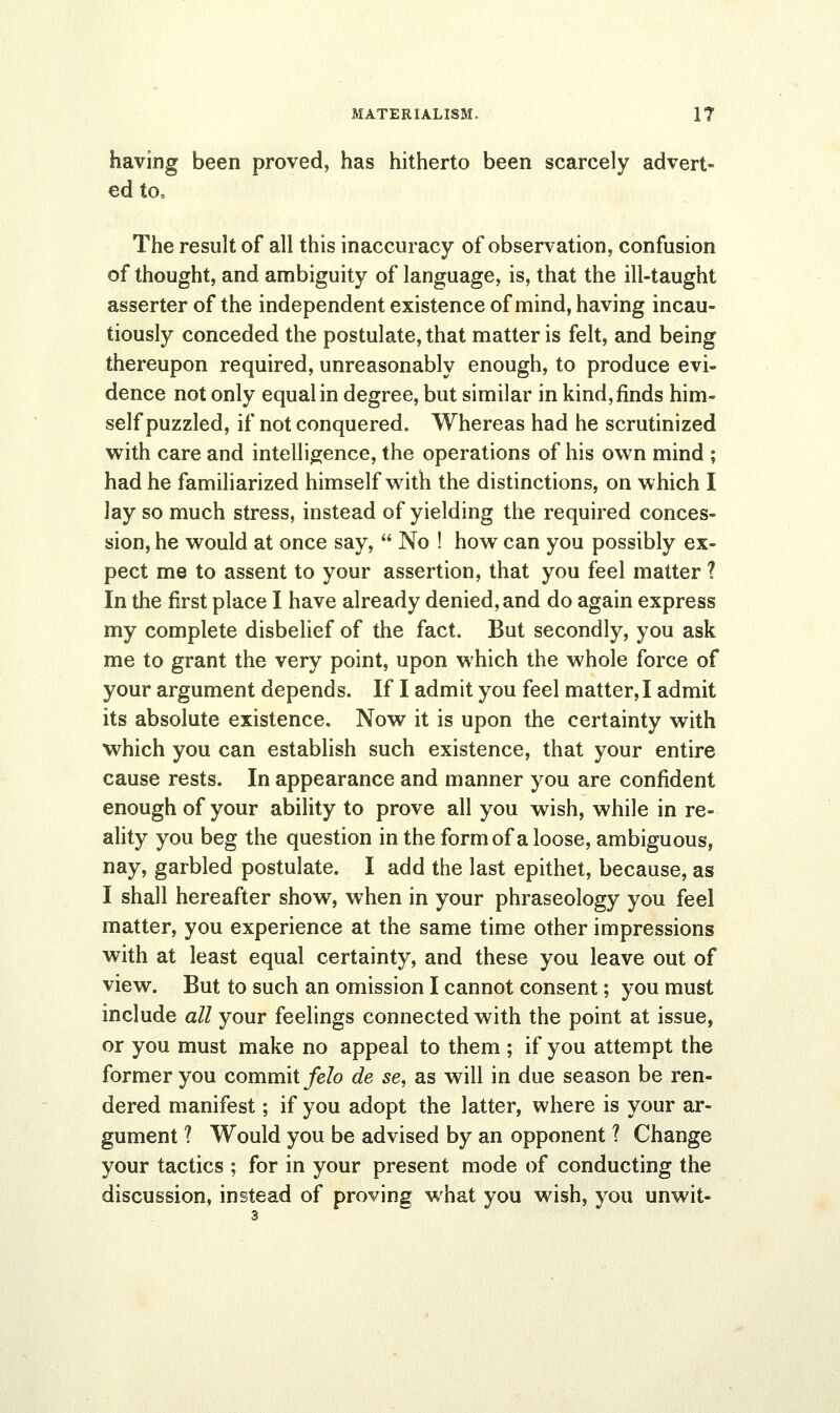 having been proved, has hitherto been scarcely advert- ed to. The result of all this inaccuracy of observation, confusion of thought, and ambiguity of language, is, that the ill-taught asserter of the independent existence of mind, having incau- tiously conceded the postulate, that matter is felt, and being thereupon required, unreasonably enough, to produce evi- dence not only equal in degree, but similar in kind, finds him- self puzzled, if not conquered. Whereas had he scrutinized with care and intelligence, the operations of his own mind ; had he familiarized himself with the distinctions, on which I lay so much stress, instead of yielding the required conces- sion, he would at once say,  No ! how can you possibly ex- pect me to assent to your assertion, that you feel matter 1 In the first place I have already denied, and do again express my complete disbelief of the fact. But secondly, you ask me to grant the very point, upon which the whole force of your argument depends. If I admit you feel matter, I admit its absolute existence. Now it is upon the certainty with which you can establish such existence, that your entire cause rests. In appearance and manner you are confident enough of your ability to prove all you wish, while in re- ality you beg the question in the form of a loose, ambiguous, nay, garbled postulate. I add the last epithet, because, as I shall hereafter show, when in your phraseology you feel matter, you experience at the same time other impressions with at least equal certainty, and these you leave out of view. But to such an omission I cannot consent; you must include all your feelings connected with the point at issue, or you must make no appeal to them ; if you attempt the former you commit felo de se, as will in due season be ren- dered manifest; if you adopt the latter, where is your ar- gument ? Would you be advised by an opponent ? Change your tactics ; for in your present mode of conducting the discussion, instead of proving what you wish, you unwit-