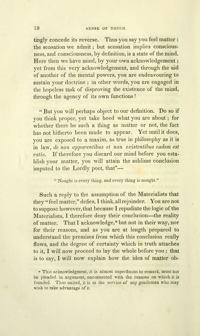 tingly concede its reverse. Thus you say you feel matter ; the sensation we admit; but sensation implies conscious- ness, and consciousness, by definition, is a state of the mind. Here then we have mind, by your own acknowledgement; yet from this very acknowledgement, and through the aid of another of the mental powers, you are endeavouring to sustain your doctrine ; in other words, you are engaged in the hopeless task of disproving the existence of the mind, through the agency of its own functions !  But you will perhaps object to our definition. Do so if you think proper, yet take heed what you are about; for whether there be such a thing as matter or not, the fact has not hitherto been made to appear. Yet until it does, you are exposed to a maxim, as true in philosophy as it is in law, de non apparentibus et non existentibus eadem est ratio. If therefore you discard our mind before you esta- blish your matter, you will attain the sublime conclusion imputed to the Lordly poet, that— 11 Nought is every thing, and every thing is nought. Such a reply to the assumption of the Materialists that they  feel matter, defies, I think, all rejoinder. You are not to suppose however, that because I repudiate the logic of the Materialists, I therefore deny their conclusion—the reality of matter. That I acknowledge,* but not in their way, nor for their reasons, and as you are at length prepared to understand the premises from which this conclusion really flows, and the degree of certainty which in truth attaches to it, I will now proceed to lay the whole before you ; that is to say, I will now explain how the idea of matter ob- * This acknowledgment, it is almost superfluous to remark, must not be pleaded in argument, unconnected with the reasons on which it is founded. Thus united, it is at the service of any gentleman who may wish to take advantage of it.