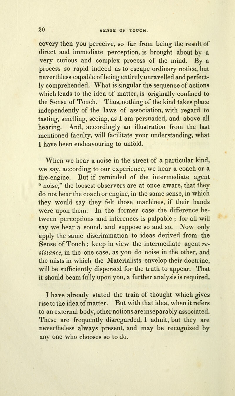 covery then you perceive, so far from being the result of direct and immediate perception, is brought about by a very curious and complex process of the mind. By a process so rapid indeed as to escape ordinary notice, but neverthless capable of being entirely unravelled and perfect- ly comprehended. What is singular the sequence of actions which leads to the idea of matter, is originally confined to the Sense of Touch. Thus, nothing of the kind takes place independently of the laws of association, with regard to tasting, smelling, seeing, as I am persuaded, and above all hearing. And, accordingly an illustration from the last mentioned faculty, will facilitate your understanding, what I have been endeavouring to unfold. When we hear a noise in the street of a particular kind, we say, according to our experience, we hear a coach or a fire-engine. But if reminded of the intermediate agent  noise, the loosest observers are at once aware, that they do not hear the coach or engine, in the same sense, in which they would say they felt those machines, if their hands were upon them. In the former case the difference be- tween perceptions and inferences is palpable ; for all will say we hear a sound, and suppose so and so. Now only apply the same discrimination to ideas derived from the Sense of Touch ; keep in view the intermediate agent re- sistance, in the one case, as you do noise in the other, and the mists in which the Materialists envelop their doctrine, will be sufficiently dispersed for the truth to appear. That it should beam fully upon you, a further analysis is required. I have already stated the train of thought which gives rise to the idea of matter. But with that idea, when it refers to an external body, other notions are inseparably associated. These are frequently disregarded, I admit, but they are nevertheless always present, and may be recognized by any one who chooses so to do.