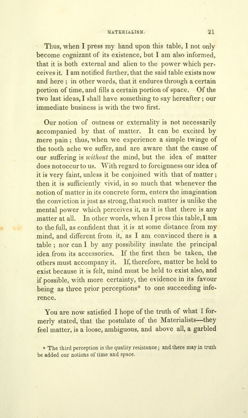 Thus, when I press my hand upon this table, I not only become cognizant of its existence, but I am also informed, that it is both external and alien to the power which per- ceives it. I am notified further, that the said table exists now and here ; in other words, that it endures through a certain portion of time, and fills a certain portion of space. Of the two last ideas, I shall have something to say hereafter; our immediate business is with the two first. Our notion of outness or externality is not necessarily accompanied by that of matter. It can be excited by mere pain; thus, when we experience a simple twinge of the tooth ache we suffer, and are aware that the cause of our suffering is without the mind, but the idea of matter does not occur to us. With regard to foreignness our idea of it is very faint, unless it be conjoined with that of matter ; then it is sufficiently vivid, in so much that whenever the notion of matter in its concrete form, enters the imagination the conviction is just as strong, that such matter is unlike the mental power which perceives it, as it is that there is any matter at all. In other words, when I press this table, I am to the full, as confident that it is at some distance from my mind, and different from it, as I am convinced there is a table ; nor can I by any possibility insulate the principal idea from its accessories. If the first then be taken, the others must accompany it. If, therefore, matter be held to exist because it is felt, mind must be held to exist also, and if possible, with more certainty, the evidence in its favour being as three prior perceptions* to one succeeding infe- rence. You are now satisfied I hope of the truth of what I for- merly stated, that the postulate of the Materialists—they feel matter, is a loose, ambiguous, and above all, a garbled * The third perception is the quality resistance; and there may in truth be added our notions of time and space.