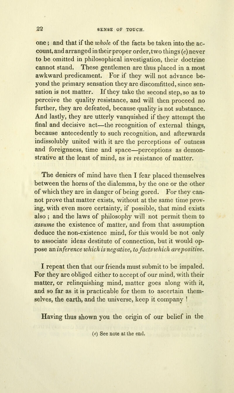 one; and that if the whole of the facts be taken into the ac- count, and arranged in their proper order, two things (e) never to be omitted in philosophical investigation, their doctrine cannot stand. These gentlemen are thus placed in a most awkward predicament. For if they will not advance be- yond the primary sensation they are discomfitted, since sen- sation is not matter. If they take the second step, so as to perceive the quality resistance, and will then proceed no further, they are defeated, because quality is not substance. And lastly, they are utterly vanquished if they attempt the final and decisive act—the recognition of external things, because antecedently to such recognition, and afterwards indissolubly united with it are the perceptions of outness and foreignness, time and space—perceptions as demon- strative at the least of mind, as is resistance of matter. The deniers of mind have then I fear placed themselves between the horns of the dialemma, by the one or the other of which they are in danger of being gored. For they can- not prove that matter exists, without at the same time prov- ing, with even more certainty, if possible, that mind exists also ; and the laws of philosophy will not permit them to assume the existence of matter, and from that assumption deduce the non-existence mind, for this would be not only to associate ideas destitute of connection, but it would op- pose aninference whichis negative, to facts which arepositive. I repeat then that our friends must submit to be impaled. For they are obliged either to accept of our mind, with their matter, or relinquishing mind, matter goes along with it, and so far as it is practicable for them to ascertain them- selves, the earth, and the universe, keep it company ! Having thus shown you the origin of our belief in the