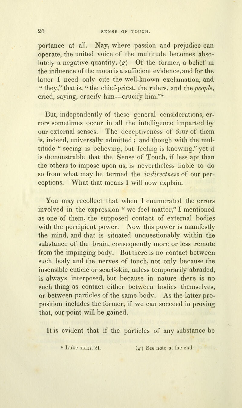 portance at all. Nay, where passion and prejudice can operate, the united voice of the multitude becomes abso- lutely a negative quantity, (g) Of the former, a belief in the influence of the moon is a sufficient evidence, and for the latter I need only cite the well-known exclamation, and  they, that is, the chief-priest, the rulers, and the people, cried, saying, crucify him—crucify him.* But, independently of these general considerations, er- rors sometimes occur in all the intelligence imparted by our external senses. The deceptiveness of four of them is, indeed, universally admitted ; and though with the mul- titude  seeing is believing, but feeling is knowing, yet it is demonstrable that the Sense of Touch, if less apt than the others to impose upon us, is nevertheless liable to do so from what may be termed the indirectness of our per- ceptions. What that means I will now explain. You may recollect that when I enumerated the errors involved in the expression  we feel matter, I mentioned as one of them, the supposed contact of external bodies with the percipient power. Now this power is manifestly the mind, and that is situated unquestionably within the substance of the brain, consequently more or less remote from the impinging body. But there is no contact between such body and the nerves of touch, not only because the insensible cuticle or scarf-skin, unless temporarily abraded, is always interposed, but because in nature there is no such thing as contact either between bodies themselves, or between particles of the same body. As the latter pro- position includes the former, if we can succeed in proving that, our point will be gained. It is evident that if the particles of any substance be * Luke xxiii. 21, (g) See note at the end.