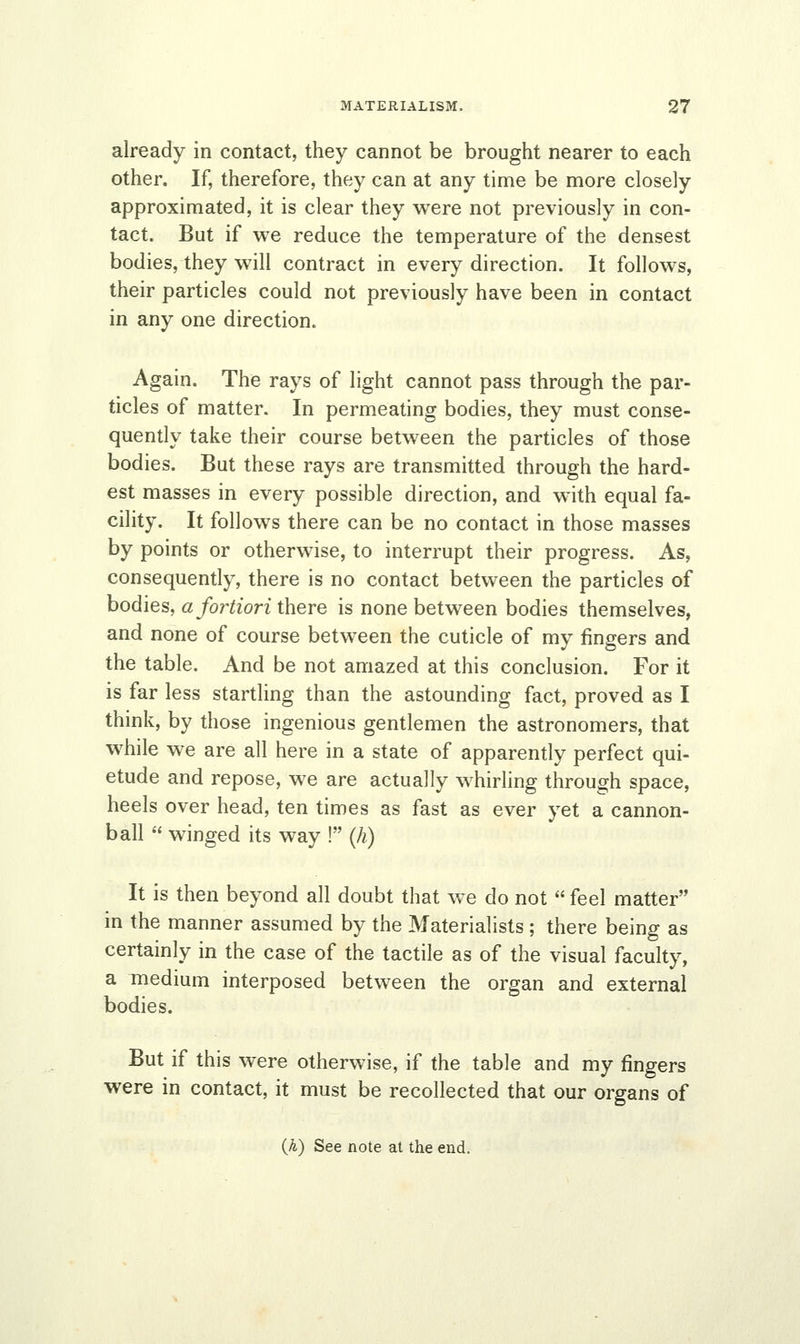 already in contact, they cannot be brought nearer to each other. If, therefore, they can at any time be more closely approximated, it is clear they were not previously in con- tact. But if we reduce the temperature of the densest bodies, they will contract in every direction. It follows, their particles could not previously have been in contact in any one direction. Again. The rays of light cannot pass through the par- ticles of matter. In permeating bodies, they must conse- quently take their course between the particles of those bodies. But these rays are transmitted through the hard- est masses in every possible direction, and with equal fa- cility. It follows there can be no contact in those masses by points or otherwise, to interrupt their progress. As, consequently, there is no contact between the particles of bodies, a fortiori there is none between bodies themselves, and none of course between the cuticle of my fingers and the table. And be not amazed at this conclusion. For it is far less startling than the astounding fact, proved as I think, by those ingenious gentlemen the astronomers, that while we are all here in a state of apparently perfect qui- etude and repose, we are actually whirling through space, heels over head, ten times as fast as ever yet a cannon- ball  winged its way ! (h) It is then beyond all doubt that we do not  feel matter in the manner assumed by the Materialists ; there being as certainly in the case of the tactile as of the visual faculty, a medium interposed between the organ and external bodies. But if this were otherwise, if the table and my fingers were in contact, it must be recollected that our organs of