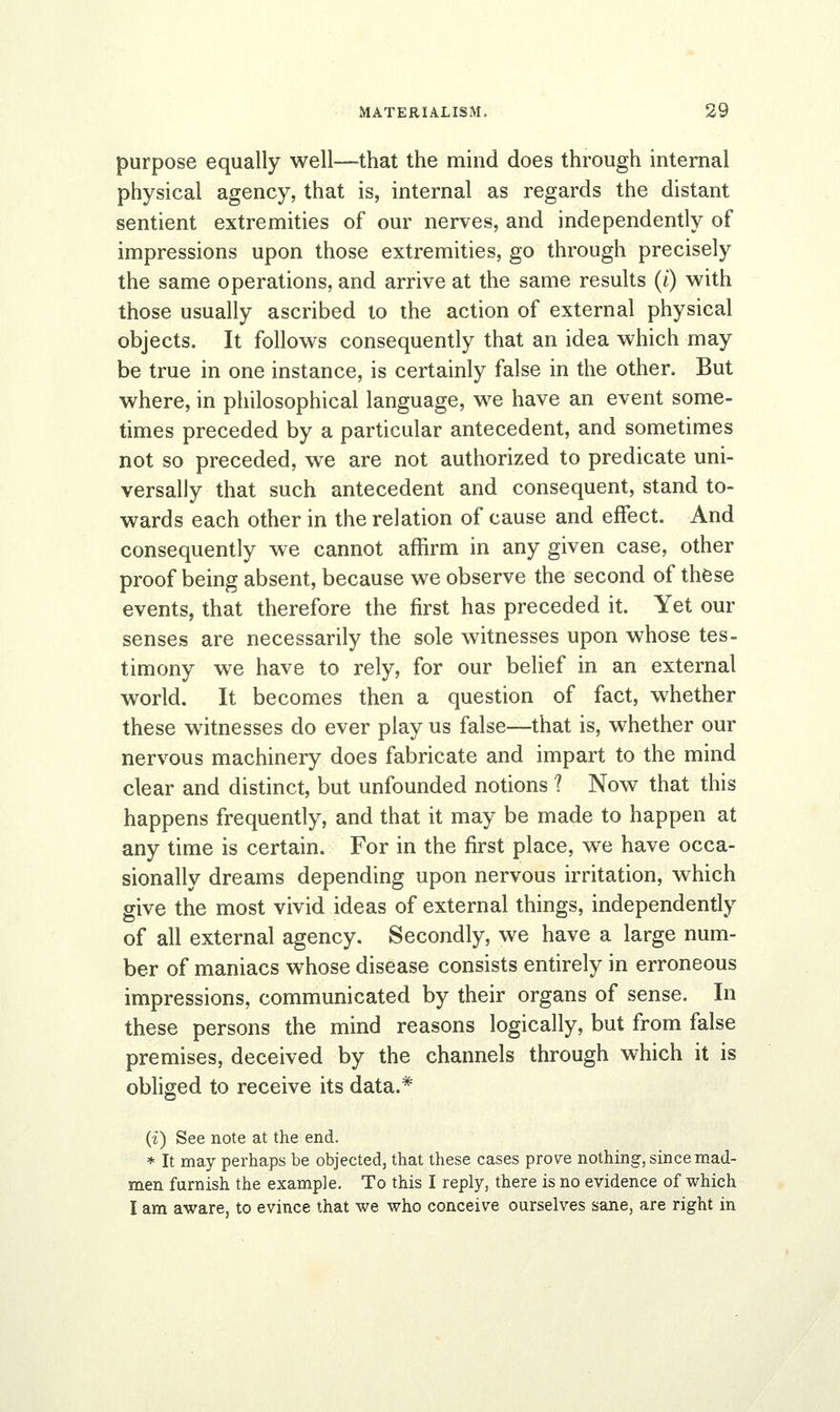 purpose equally well—that the mind does through internal physical agency, that is, internal as regards the distant sentient extremities of our nerves, and independently of impressions upon those extremities, go through precisely the same operations, and arrive at the same results (i) with those usually ascribed to the action of external physical objects. It follows consequently that an idea which may be true in one instance, is certainly false in the other. But where, in philosophical language, we have an event some- times preceded by a particular antecedent, and sometimes not so preceded, we are not authorized to predicate uni- versally that such antecedent and consequent, stand to- wards each other in the relation of cause and effect. And consequently we cannot affirm in any given case, other proof being absent, because we observe the second of these events, that therefore the first has preceded it. Yet our senses are necessarily the sole witnesses upon whose tes- timony we have to rely, for our belief in an external world. It becomes then a question of fact, whether these witnesses do ever play us false—that is, whether our nervous machinery does fabricate and impart to the mind clear and distinct, but unfounded notions ? Now that this happens frequently, and that it may be made to happen at any time is certain. For in the first place, we have occa- sionally dreams depending upon nervous irritation, which give the most vivid ideas of external things, independently of all external agency. Secondly, we have a large num- ber of maniacs whose disease consists entirely in erroneous impressions, communicated by their organs of sense. In these persons the mind reasons logically, but from false premises, deceived by the channels through which it is obliged to receive its data.* (f) See note at the end. * It may perhaps be objected, that these cases prove nothing, since mad- men furnish the example. To this I reply, there is no evidence of which I am aware, to evince that we who conceive ourselves sane, are right in
